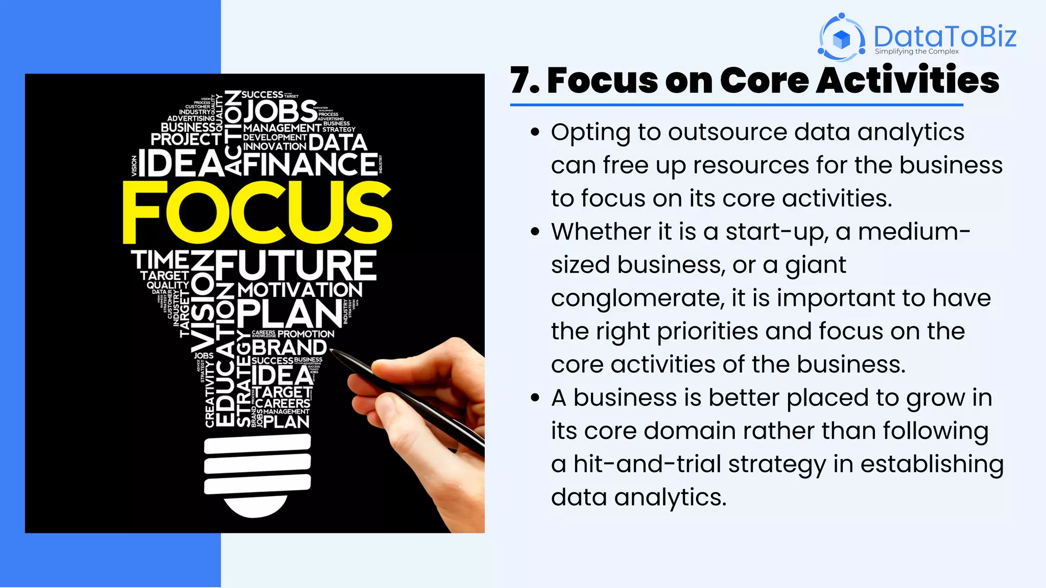 7. Focus on Core Activities
Opting to outsource data analytics
can free up resources for the business
to focus on its core activities.
Whether it is a start-up, a medium-
sized business, or a giant
conglomerate, it is important to have
the right priorities and focus on the
core activities of the business.
A business is better placed to grow in
its core domain rather than following
a hit-and-trial strategy in establishing
data analytics.
 