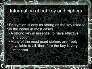 Information about key and ciphers
● Encryption is only as strong as the key used to
run the cipher in most cases.
● A strong key is essential to have effective
encryption.
● Many of the most used ciphers are freely
available to all, therefore the key is very
important.
 