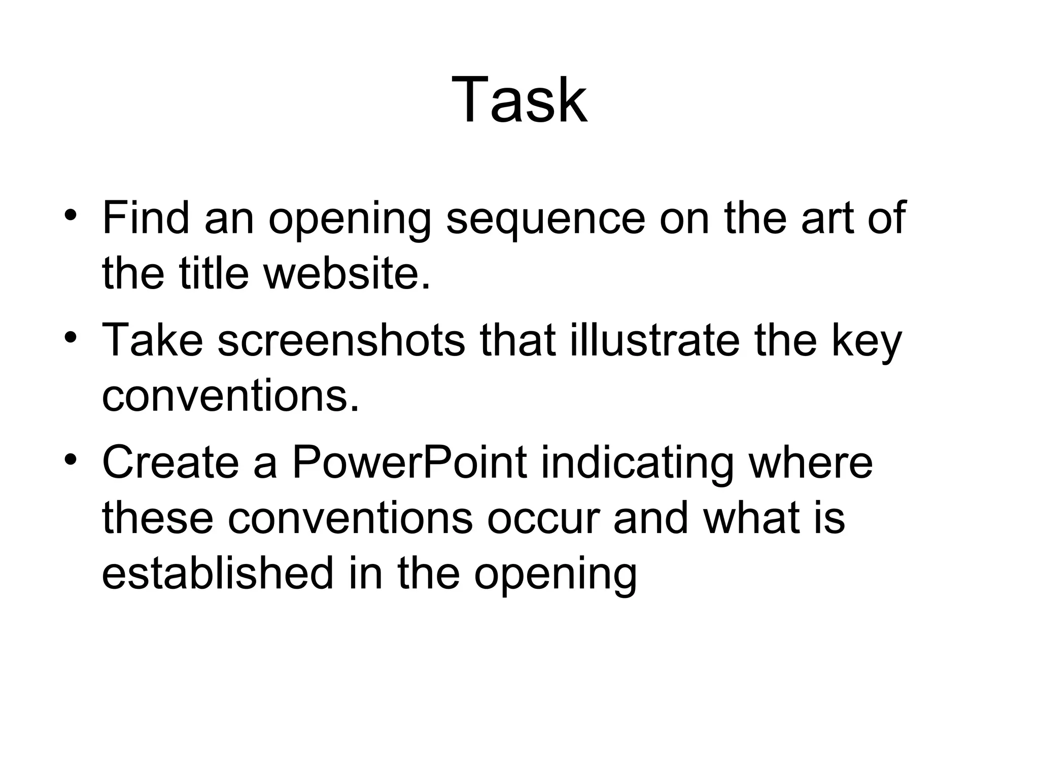 Task
• Find an opening sequence on the art of
the title website.
• Take screenshots that illustrate the key
conventions.
• Create a PowerPoint indicating where
these conventions occur and what is
established in the opening