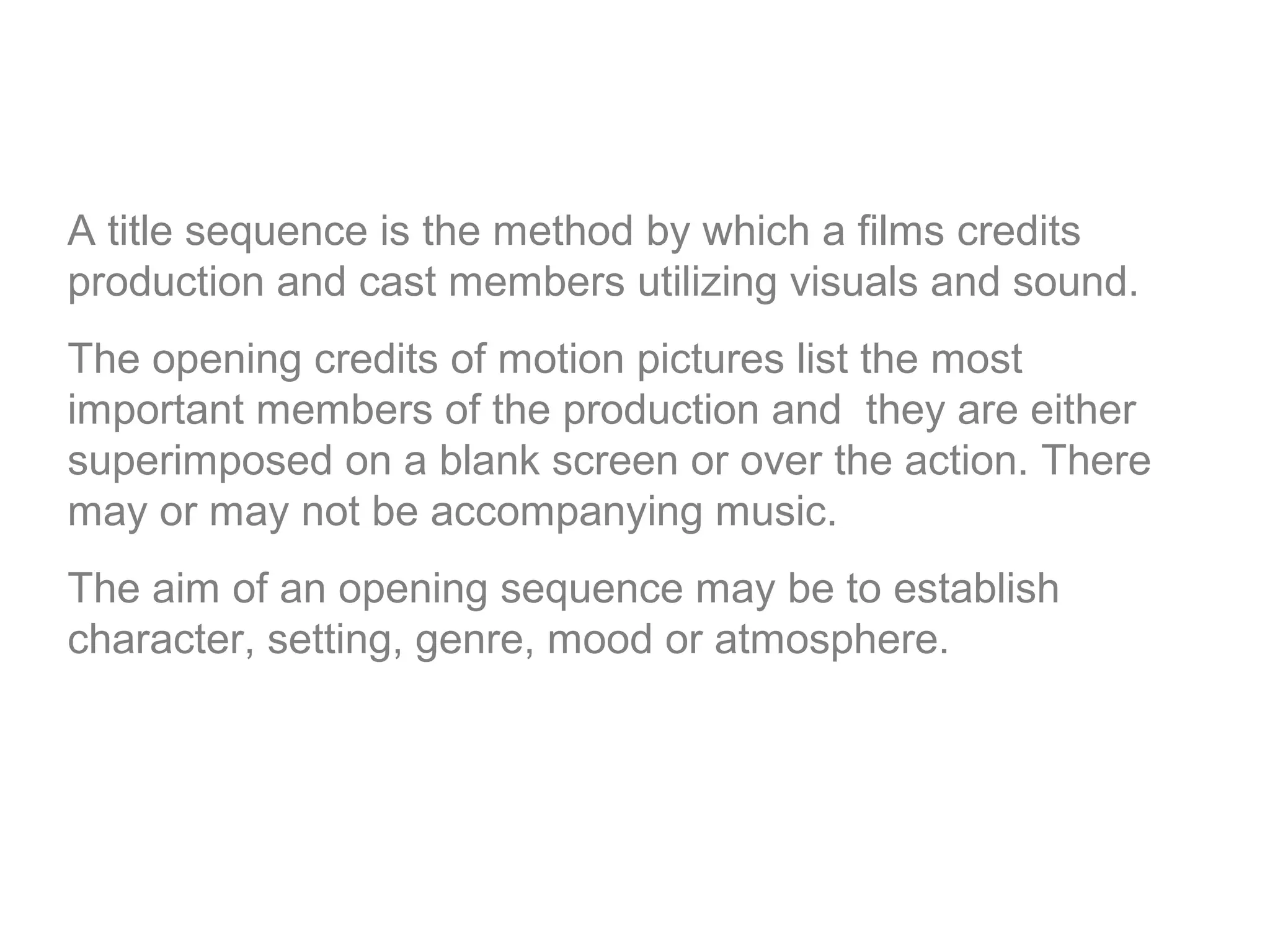 A title sequence is the method by which a films credits
production and cast members utilizing visuals and sound.
The opening credits of motion pictures list the most
important members of the production and they are either
superimposed on a blank screen or over the action. There
may or may not be accompanying music.
The aim of an opening sequence may be to establish
character, setting, genre, mood or atmosphere.