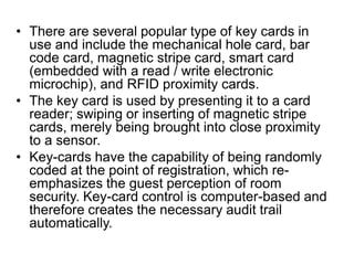 • There are several popular type of key cards in
use and include the mechanical hole card, bar
code card, magnetic stripe card, smart card
(embedded with a read / write electronic
microchip), and RFID proximity cards.
• The key card is used by presenting it to a card
reader; swiping or inserting of magnetic stripe
cards, merely being brought into close proximity
to a sensor.
• Key-cards have the capability of being randomly
coded at the point of registration, which re-
emphasizes the guest perception of room
security. Key-card control is computer-based and
therefore creates the necessary audit trail
automatically.
 