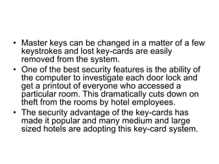 • Master keys can be changed in a matter of a few
keystrokes and lost key-cards are easily
removed from the system.
• One of the best security features is the ability of
the computer to investigate each door lock and
get a printout of everyone who accessed a
particular room. This dramatically cuts down on
theft from the rooms by hotel employees.
• The security advantage of the key-cards has
made it popular and many medium and large
sized hotels are adopting this key-card system.
 