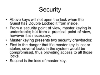 Security
• Above keys will not open the lock when the
Guest has Double Locked it from inside.
• From a security point of view, master keying is
undesirable; but from a practical point of view,
however it is necessary.
• Master keying presents two security drawbacks:
• First is the danger that if a master key is lost or
stolen, several locks in the system would be
compromised, thus providing access to all those
locks.
• Second is the loss of master key.
 