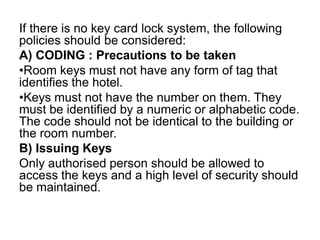If there is no key card lock system, the following
policies should be considered:
A) CODING : Precautions to be taken
•Room keys must not have any form of tag that
identifies the hotel.
•Keys must not have the number on them. They
must be identified by a numeric or alphabetic code.
The code should not be identical to the building or
the room number.
B) Issuing Keys
Only authorised person should be allowed to
access the keys and a high level of security should
be maintained.
 