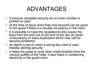 ADVANTAGES
•
•
•
•
•
It ensures complete security as no room number is
printed on card
At the time of issue more than one keycard can be given
to the guest if there is a double occupancy in the room
It is possible to trace the receptionist who issues the
keys from the print out at the end of the day (to avoid
unnecessary or extra duplication which may call for
security problems)
An alarm is set on when a wrong key card is used
thereby alerting security.
It helps the guest to avail other credit facilities form the
various outlets of the hotel. It also helps in conserving
electricity in the guest room
 