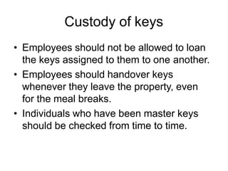 Custody of keys
• Employees should not be allowed to loan
the keys assigned to them to one another.
• Employees should handover keys
whenever they leave the property, even
for the meal breaks.
• Individuals who have been master keys
should be checked from time to time.
 