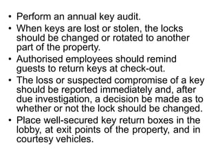 • Perform an annual key audit.
• When keys are lost or stolen, the locks
should be changed or rotated to another
part of the property.
• Authorised employees should remind
guests to return keys at check-out.
• The loss or suspected compromise of a key
should be reported immediately and, after
due investigation, a decision be made as to
whether or not the lock should be changed.
• Place well-secured key return boxes in the
lobby, at exit points of the property, and in
courtesy vehicles.
 