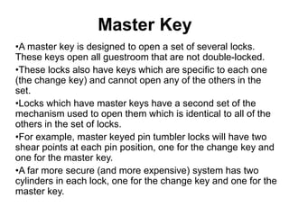 Master Key
•A master key is designed to open a set of several locks.
These keys open all guestroom that are not double-locked.
•These locks also have keys which are specific to each one
(the change key) and cannot open any of the others in the
set.
•Locks which have master keys have a second set of the
mechanism used to open them which is identical to all of the
others in the set of locks.
•For example, master keyed pin tumbler locks will have two
shear points at each pin position, one for the change key and
one for the master key.
•A far more secure (and more expensive) system has two
cylinders in each lock, one for the change key and one for the
master key.
 