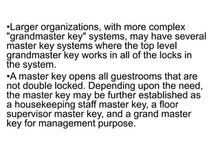 •Larger organizations, with more complex
"grandmaster key" systems, may have several
master key systems where the top level
grandmaster key works in all of the locks in
the system.
•A master key opens all guestrooms that are
not double locked. Depending upon the need,
the master key may be further established as
a housekeeping staff master key, a floor
supervisor master key, and a grand master
key for management purpose.
 