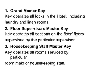 1. Grand Master Key
Key operates all locks in the Hotel. Including
laundry and linen rooms.
2. Floor Supervisors Master Key
Key operates all sections on the floor/ floors
supervised by the particular supervisor.
3. Housekeeping Staff Master Key
Key operates all rooms serviced by
particular
room maid or housekeeping staff.
 