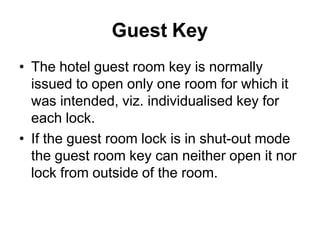 Guest Key
• The hotel guest room key is normally
issued to open only one room for which it
was intended, viz. individualised key for
each lock.
• If the guest room lock is in shut-out mode
the guest room key can neither open it nor
lock from outside of the room.
 