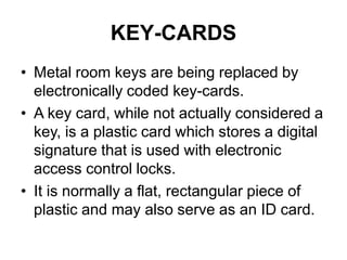 KEY-CARDS
• Metal room keys are being replaced by
electronically coded key-cards.
• A key card, while not actually considered a
key, is a plastic card which stores a digital
signature that is used with electronic
access control locks.
• It is normally a flat, rectangular piece of
plastic and may also serve as an ID card.
 