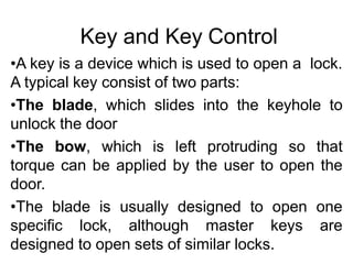 Key and Key Control
•A key is a device which is used to open a lock.
A typical key consist of two parts:
•The blade, which slides into the keyhole to
unlock the door
•The bow, which is left protruding so that
torque can be applied by the user to open the
door.
•The blade is usually designed to open one
specific lock, although master keys are
designed to open sets of similar locks.
 
