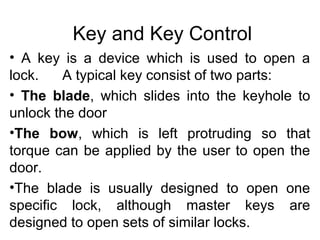 Key and Key Control
• A key is a device which is used to open a
lock. A typical key consist of two parts:
• The blade, which slides into the keyhole to
unlock the door
•The bow, which is left protruding so that
torque can be applied by the user to open the
door.
•The blade is usually designed to open one
specific lock, although master keys are
designed to open sets of similar locks.
 