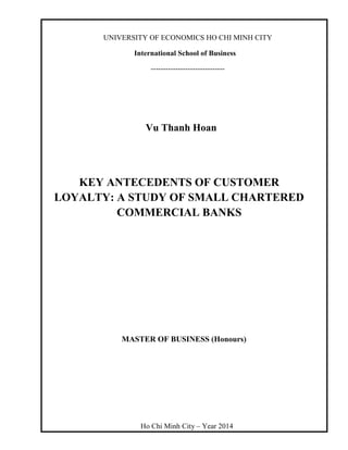 UNIVERSITY OF ECONOMICS HO CHI MINH CITY
International School of Business
------------------------------
Vu Thanh Hoan
KEY ANTECEDENTS OF CUSTOMER
LOYALTY: A STUDY OF SMALL CHARTERED
COMMERCIAL BANKS
MASTER OF BUSINESS (Honours)
Ho Chi Minh City – Year 2014
 
