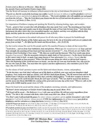 INTERNATIONAL HOUSE OF PRAYER – MIKE BICKLE
Key Apostolic Prayers and Prophetic Promise (August 2006) Page 2
IHOP–KC Missions Base www.ihopkc.org
Free Teaching Library www.mikebickle.org
That the Word will increase its influence (effectiveness) in the city as God releases His power on it.
1
Pray for us, that the word of the Lord may run swiftly [rapidly increase its influence] and be glorified [confirmed
with apostolic power and miracles], just as it is with you… 3
The Lord is faithful, who will establish you and guard
you from the evil one… 5
May the Lord direct your hearts into the love of God and into the patience [perseverance
or endurance] of Christ. (2 Thes. 3:1-5)
For impartation of boldness (singing and speaking the Word) by releasing healing, signs, and wonders.
29
Lord… grant to Your servants that with all boldness they may speak Your word, 30
by stretching out Your hand
to heal, and that signs and wonders may be done through the name of Your holy Servant Jesus. 31
And when they
had prayed, the place where they were assembled together was shaken; and they were all filled with the Holy
Spirit, and they spoke the word of God with boldness. (Acts 4:29-31)
Release of God’s promise to be endued with power for all who tarry (labor in prayer) for breakthrough.
49
Behold, I send the Promise of My Father upon you; but tarry in the city of Jerusalem until you are endued with
power from on high. 50
…He lifted up His hands and blessed them… (Lk. 24:49-50)
For the Lord to release His zeal for His people and for His manifest Presence to shake all that resists Him.
15
Look down… and see from Your habitation, holy and glorious. Where are [the manifestations of] Your zeal and
Your strength, the yearning of Your heart and Your mercies toward me? 16
…You, O Lord, are our Father, Our
redeemer from Everlasting is Your name. 64:1
Oh, that you would rend the heavens! That You would come down
[manifest Your power]! That the mountains (obstacles) might shake at Your presence—2
as fire burns brushwood,
as fire causes water to boil—to make Your name known to Your adversaries [sin, sickness, Satan], that the
nations may tremble at Your presence! 3
When You did awesome things for which we did not look (expect)…
4
Since the beginning of the world men have no heard…nor has the eye seen any God besides You, who acts for
the one who waits for Him. 5
You meet him who rejoices and does righteousness, who remembers you in Your
ways. (Isa. 63:15-16; 64:1-7)
For the release of God’s promise to pour out His Spirit and release dreams, visions, and prophecy.
17
In the last days, says God, that I will pour out of My Spirit on all flesh; your sons and your daughters shall
prophesy, Your young men shall see visions, your old men shall dream dreams. 18
On My menservants and on My
maidservants I will pour out My Spirit in those days; and they shall prophesy. 19
I will show wonders in heaven
above and signs in the earth beneath: blood, fire and vapor of smoke. 20
The sun shall be turned into darkness,
and the moon into blood, BEFORE the coming of the great and awesome day of the Lord. 21
Whoever calls on the
name of the LORD shall be saved. (Acts 2:17-21)
Prayer for Israel to be saved and the release of the prophetic anointing, miracles, and righteousness.
1
My heart’s desire and prayer to God for Israel is that they may be saved. (Rom. 10:1)
26
All Israel will be saved… The Deliverer [Jesus] will come out of Zion. He will turn away ungodliness from
Jacob; 27
For this is My covenant with them, when I take away their sins. (Rom. 11:26-27)
1
For Zion’s sake I will not hold My peace [be silent; release a prophetic spirit], and for Jerusalem’s sake I will
not rest [or I will not be inactive: release power], UNTIL her righteousness [in all heart issues] goes forth as
brightness, and her salvation as a lamp that burns [ministry to others]. (Isa. 62:1)
Actual OT Prayers for Israel: Isa. 63:15-64:12; Dan. 9:4-19; Mic. 7:7-20; Hab. 3:2-19; Ezra 9:5-15; Neh. 1:4-11; 9:5-38; Ps. 44;
45:3-5; 65: 67: 79; 80; 83; 85; 86; 90:13-17; 102:12-22; 110:1-5; 122:6-7; 132:11
OT prophetic promises to pray over Israel (these truths can also be prayed for the Church): Deut. 4:27-31; 30:1-10; 31:29, 33:26-29;
Isa. 11:10-16; 29:14, 17-24; 30:18-33; 32:15-19; 33:2-6, 17; 35:1-10; 42:10-17; 43:1-7; 44:1-5; 45:17, 22-25; 51:3-11; 54:1-17; 56:6-
8; 59:19-21; 60:1-62:12; 66:7-14; Jer. 3:14-20; 16:14-21; 31:1-14; 32:16-23; 32:37-42; 33:6-26; 50:4-5, 19-20, 34; Ezek. 11:17-20;
16:60-63; 20:33-44; 34:11-31; 37:1-28; Hos. 2:14-23; 3:5; 5:15-6:3, 11; 14:1-8; Joel 2:28-32; 3:17-20; Zeph. 3:8-20; Hag. 2:6-9, 21-
22; Zech. 8:2-8; 12:10-13:6; Mal. 4:1-6
 