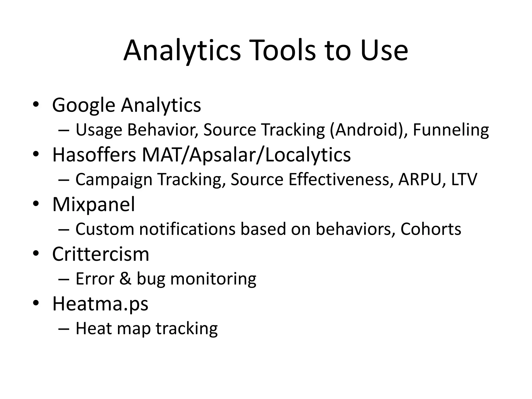 Analytics Tools to Use
• Google Analytics
– Usage Behavior, Source Tracking (Android), Funneling
• Hasoffers MAT/Apsalar/Localytics
– Campaign Tracking, Source Effectiveness, ARPU, LTV
• Mixpanel
– Custom notifications based on behaviors, Cohorts
• Crittercism
– Error & bug monitoring
• Heatma.ps
– Heat map tracking
 
