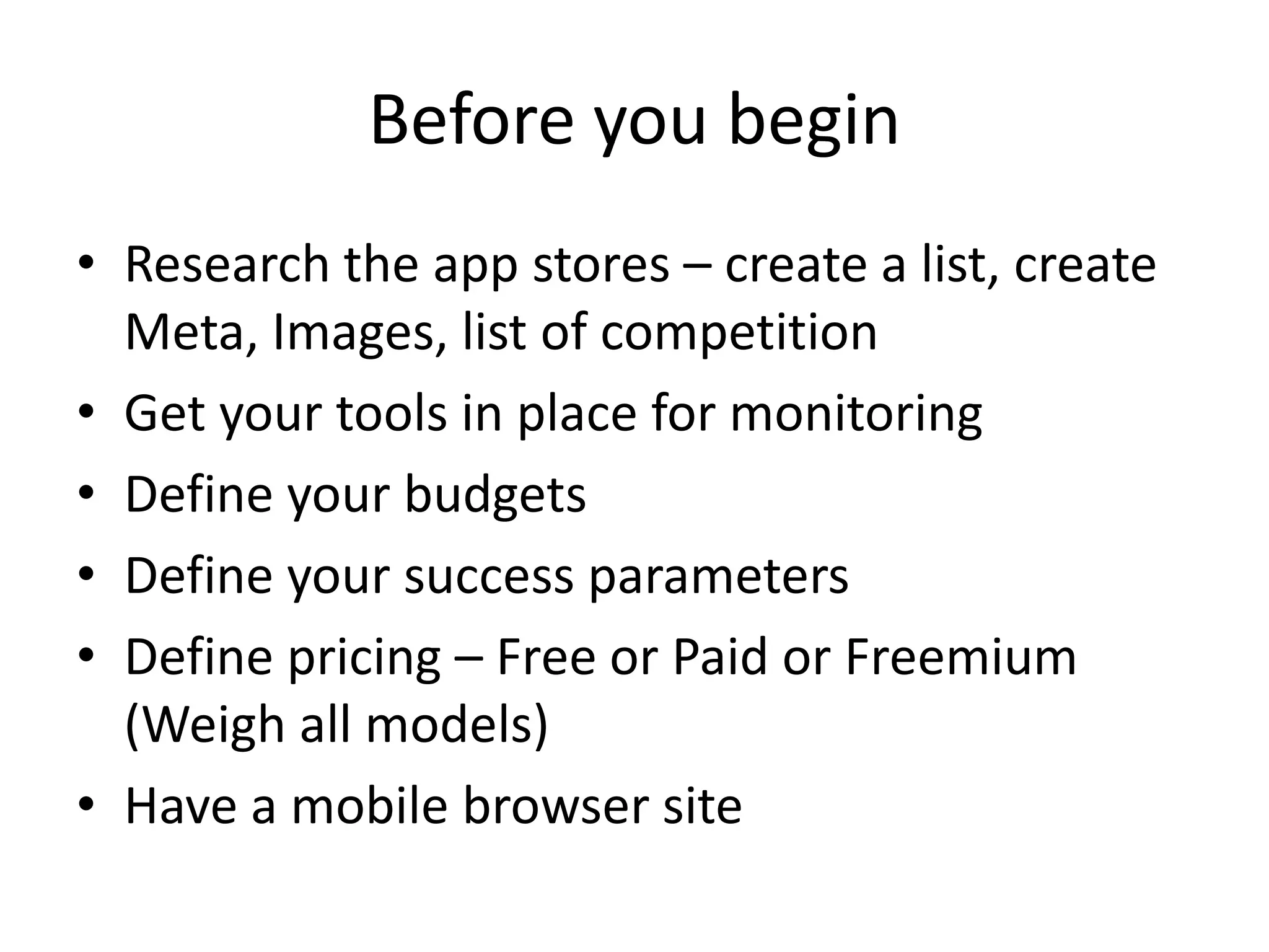 Before you begin
• Research the app stores – create a list, create
Meta, Images, list of competition
• Get your tools in place for monitoring
• Define your budgets
• Define your success parameters
• Define pricing – Free or Paid or Freemium
(Weigh all models)
• Have a mobile browser site
 