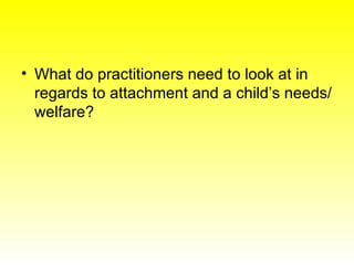 <ul><li>What do practitioners need to look at in regards to attachment and a child’s needs/welfare? </li></ul>