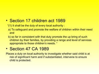 <ul><li>Section 17 children act 1989 </li></ul><ul><li>“ (1) It shall be the duty of every local authority : </li></ul><ul...