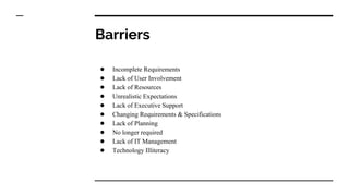 Barriers
● Incomplete Requirements
● Lack of User Involvement
● Lack of Resources
● Unrealistic Expectations
● Lack of Executive Support
● Changing Requirements & Specifications
● Lack of Planning
● No longer required
● Lack of IT Management
● Technology Illiteracy
 
