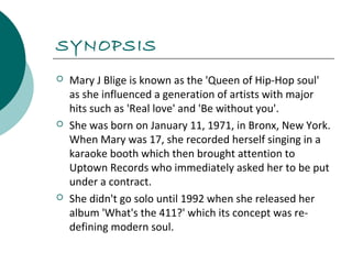 SYNOPSIS 
 Mary J Blige is known as the 'Queen of Hip-Hop soul' 
as she influenced a generation of artists with major 
hits such as 'Real love' and 'Be without you'. 
 She was born on January 11, 1971, in Bronx, New York. 
When Mary was 17, she recorded herself singing in a 
karaoke booth which then brought attention to 
Uptown Records who immediately asked her to be put 
under a contract. 
 She didn't go solo until 1992 when she released her 
album 'What's the 411?' which its concept was re-defining 
modern soul. 
 