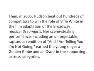Then, in 2005, Hudson beat out hundreds of 
competitors to win the role of Effie White in 
the film adaptation of the Broadway 
musical Dreamgirls. Her scene-stealing 
performance, including an unforgettable, 
rapturous rendition of "And I Am Telling You 
I’m Not Going," earned the young singer a 
Golden Globe and an Oscar in the supporting 
actress categories. 
 
