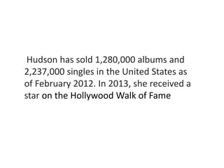 Hudson has sold 1,280,000 albums and 
2,237,000 singles in the United States as 
of February 2012. In 2013, she received a 
star on the Hollywood Walk of Fame 
