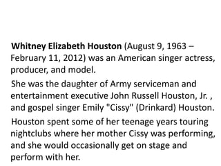 Whitney Elizabeth Houston (August 9, 1963 – 
February 11, 2012) was an American singer actress, 
producer, and model. 
She was the daughter of Army serviceman and 
entertainment executive John Russell Houston, Jr. , 
and gospel singer Emily "Cissy" (Drinkard) Houston. 
Houston spent some of her teenage years touring 
nightclubs where her mother Cissy was performing, 
and she would occasionally get on stage and 
perform with her. 
 