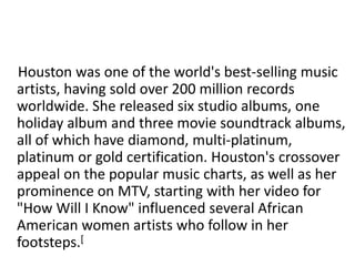 Houston was one of the world's best-selling music 
artists, having sold over 200 million records 
worldwide. She released six studio albums, one 
holiday album and three movie soundtrack albums, 
all of which have diamond, multi-platinum, 
platinum or gold certification. Houston's crossover 
appeal on the popular music charts, as well as her 
prominence on MTV, starting with her video for 
"How Will I Know" influenced several African 
American women artists who follow in her 
footsteps.[ 
 