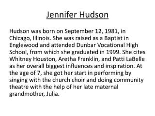Jennifer Hudson 
Hudson was born on September 12, 1981, in 
Chicago, Illinois. She was raised as a Baptist in 
Englewood and attended Dunbar Vocational High 
School, from which she graduated in 1999. She cites 
Whitney Houston, Aretha Franklin, and Patti LaBelle 
as her overall biggest influences and inspiration. At 
the age of 7, she got her start in performing by 
singing with the church choir and doing community 
theatre with the help of her late maternal 
grandmother, Julia. 
 