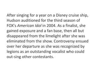 After singing for a year on a Disney cruise ship, 
Hudson auditioned for the third season of 
FOX's American Idol in 2004. As a finalist, she 
gained exposure and a fan base, then all but 
disappeared from the limelight after she was 
eliminated from the show. Controversy ensued 
over her departure as she was recognized by 
legions as an outstanding vocalist who could 
out-sing other contestants. 
 
