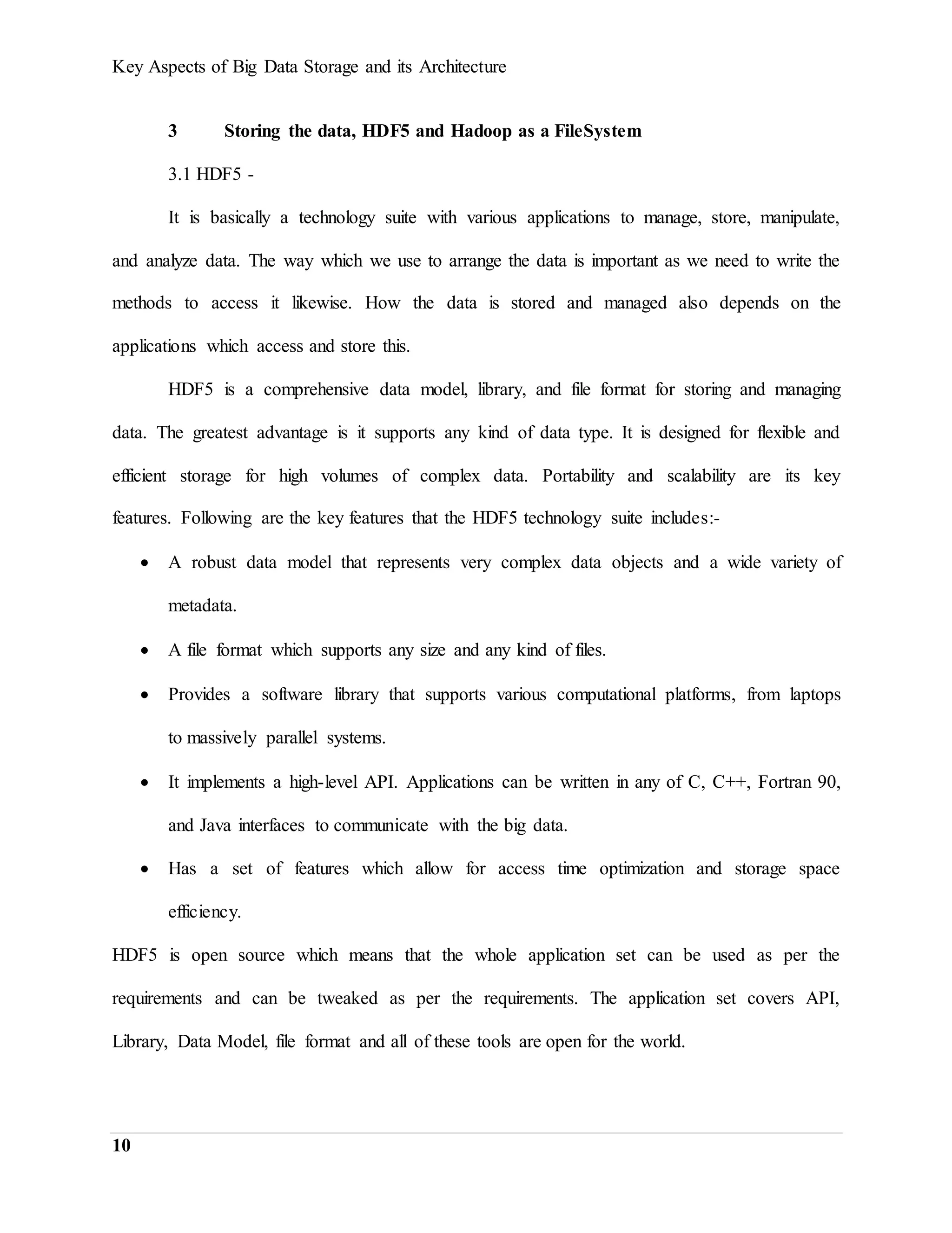 Key Aspects of Big Data Storage and its Architecture
10
3 Storing the data, HDF5 and Hadoop as a FileSystem
3.1 HDF5 -
It is basically a technology suite with various applications to manage, store, manipulate,
and analyze data. The way which we use to arrange the data is important as we need to write the
methods to access it likewise. How the data is stored and managed also depends on the
applications which access and store this.
HDF5 is a comprehensive data model, library, and file format for storing and managing
data. The greatest advantage is it supports any kind of data type. It is designed for flexible and
efficient storage for high volumes of complex data. Portability and scalability are its key
features. Following are the key features that the HDF5 technology suite includes:-
 A robust data model that represents very complex data objects and a wide variety of
metadata.
 A file format which supports any size and any kind of files.
 Provides a software library that supports various computational platforms, from laptops
to massively parallel systems.
 It implements a high-level API. Applications can be written in any of C, C++, Fortran 90,
and Java interfaces to communicate with the big data.
 Has a set of features which allow for access time optimization and storage space
efficiency.
HDF5 is open source which means that the whole application set can be used as per the
requirements and can be tweaked as per the requirements. The application set covers API,
Library, Data Model, file format and all of these tools are open for the world.
 