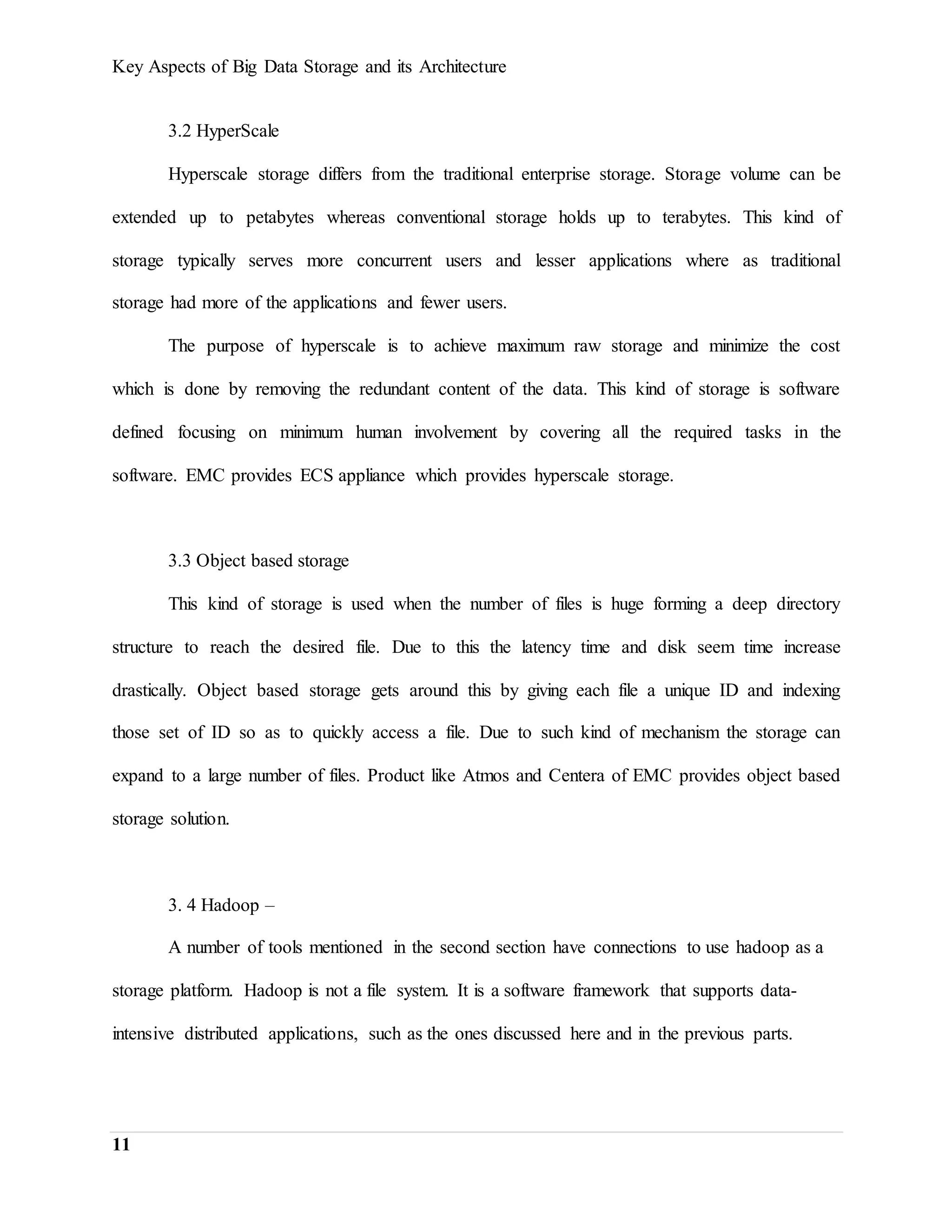 Key Aspects of Big Data Storage and its Architecture
11
3.2 HyperScale
Hyperscale storage differs from the traditional enterprise storage. Storage volume can be
extended up to petabytes whereas conventional storage holds up to terabytes. This kind of
storage typically serves more concurrent users and lesser applications where as traditional
storage had more of the applications and fewer users.
The purpose of hyperscale is to achieve maximum raw storage and minimize the cost
which is done by removing the redundant content of the data. This kind of storage is software
defined focusing on minimum human involvement by covering all the required tasks in the
software. EMC provides ECS appliance which provides hyperscale storage.
3.3 Object based storage
This kind of storage is used when the number of files is huge forming a deep directory
structure to reach the desired file. Due to this the latency time and disk seem time increase
drastically. Object based storage gets around this by giving each file a unique ID and indexing
those set of ID so as to quickly access a file. Due to such kind of mechanism the storage can
expand to a large number of files. Product like Atmos and Centera of EMC provides object based
storage solution.
3. 4 Hadoop –
A number of tools mentioned in the second section have connections to use hadoop as a
storage platform. Hadoop is not a file system. It is a software framework that supports data-
intensive distributed applications, such as the ones discussed here and in the previous parts.
 