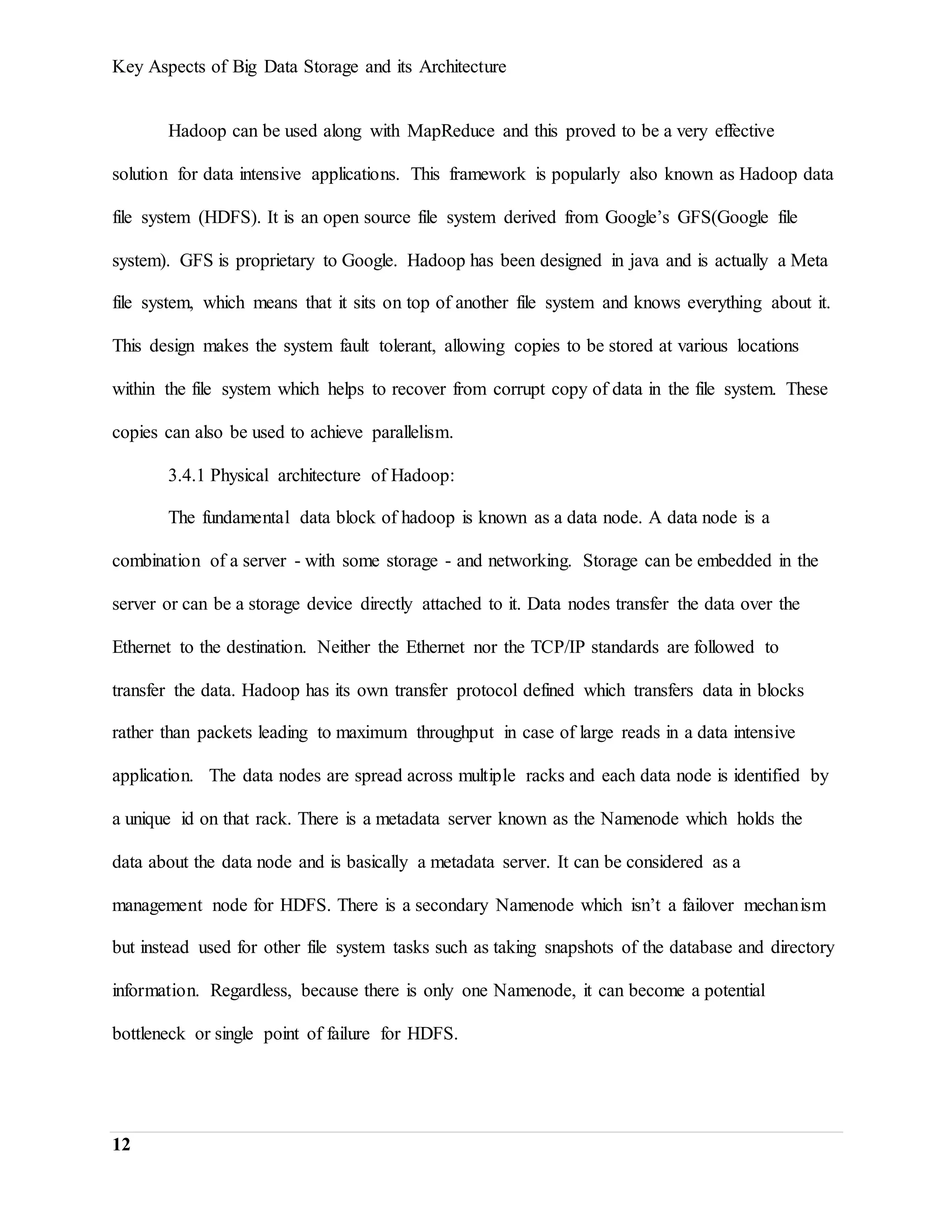 Key Aspects of Big Data Storage and its Architecture
12
Hadoop can be used along with MapReduce and this proved to be a very effective
solution for data intensive applications. This framework is popularly also known as Hadoop data
file system (HDFS). It is an open source file system derived from Google’s GFS(Google file
system). GFS is proprietary to Google. Hadoop has been designed in java and is actually a Meta
file system, which means that it sits on top of another file system and knows everything about it.
This design makes the system fault tolerant, allowing copies to be stored at various locations
within the file system which helps to recover from corrupt copy of data in the file system. These
copies can also be used to achieve parallelism.
3.4.1 Physical architecture of Hadoop:
The fundamental data block of hadoop is known as a data node. A data node is a
combination of a server - with some storage - and networking. Storage can be embedded in the
server or can be a storage device directly attached to it. Data nodes transfer the data over the
Ethernet to the destination. Neither the Ethernet nor the TCP/IP standards are followed to
transfer the data. Hadoop has its own transfer protocol defined which transfers data in blocks
rather than packets leading to maximum throughput in case of large reads in a data intensive
application. The data nodes are spread across multiple racks and each data node is identified by
a unique id on that rack. There is a metadata server known as the Namenode which holds the
data about the data node and is basically a metadata server. It can be considered as a
management node for HDFS. There is a secondary Namenode which isn’t a failover mechanism
but instead used for other file system tasks such as taking snapshots of the database and directory
information. Regardless, because there is only one Namenode, it can become a potential
bottleneck or single point of failure for HDFS.
 