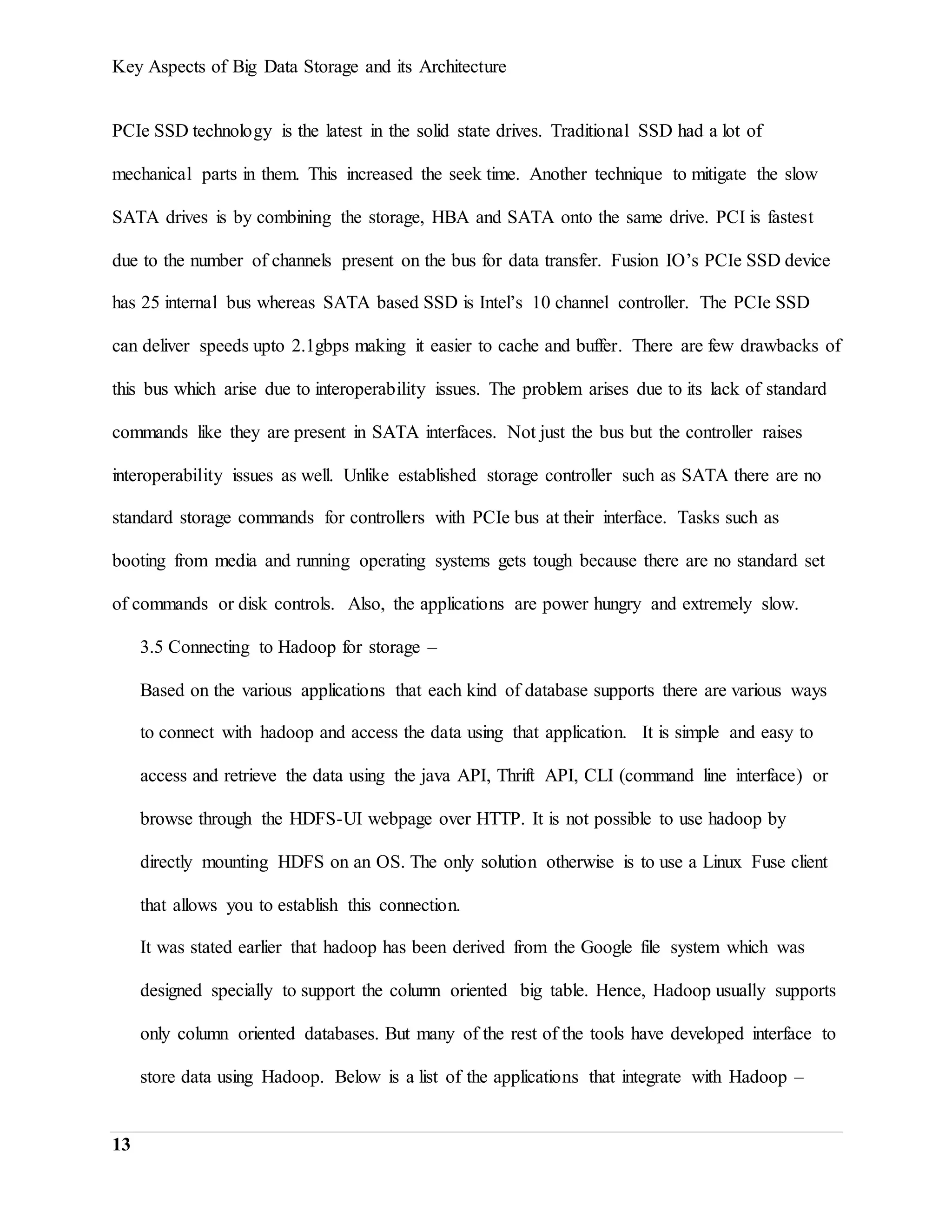 Key Aspects of Big Data Storage and its Architecture
13
PCIe SSD technology is the latest in the solid state drives. Traditional SSD had a lot of
mechanical parts in them. This increased the seek time. Another technique to mitigate the slow
SATA drives is by combining the storage, HBA and SATA onto the same drive. PCI is fastest
due to the number of channels present on the bus for data transfer. Fusion IO’s PCIe SSD device
has 25 internal bus whereas SATA based SSD is Intel’s 10 channel controller. The PCIe SSD
can deliver speeds upto 2.1gbps making it easier to cache and buffer. There are few drawbacks of
this bus which arise due to interoperability issues. The problem arises due to its lack of standard
commands like they are present in SATA interfaces. Not just the bus but the controller raises
interoperability issues as well. Unlike established storage controller such as SATA there are no
standard storage commands for controllers with PCIe bus at their interface. Tasks such as
booting from media and running operating systems gets tough because there are no standard set
of commands or disk controls. Also, the applications are power hungry and extremely slow.
3.5 Connecting to Hadoop for storage –
Based on the various applications that each kind of database supports there are various ways
to connect with hadoop and access the data using that application. It is simple and easy to
access and retrieve the data using the java API, Thrift API, CLI (command line interface) or
browse through the HDFS-UI webpage over HTTP. It is not possible to use hadoop by
directly mounting HDFS on an OS. The only solution otherwise is to use a Linux Fuse client
that allows you to establish this connection.
It was stated earlier that hadoop has been derived from the Google file system which was
designed specially to support the column oriented big table. Hence, Hadoop usually supports
only column oriented databases. But many of the rest of the tools have developed interface to
store data using Hadoop. Below is a list of the applications that integrate with Hadoop –
 