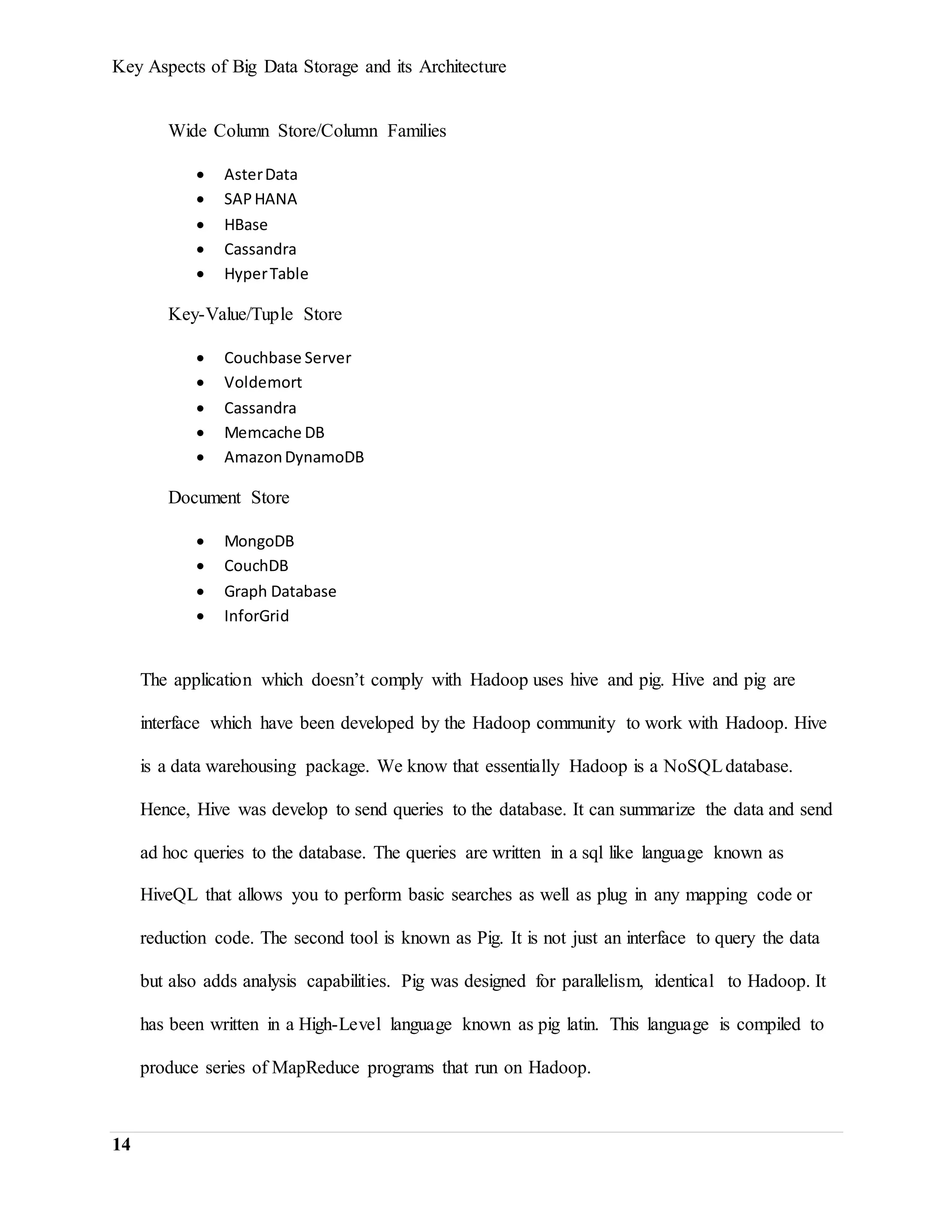 Key Aspects of Big Data Storage and its Architecture
14
Wide Column Store/Column Families
 AsterData
 SAPHANA
 HBase
 Cassandra
 HyperTable
Key-Value/Tuple Store
 Couchbase Server
 Voldemort
 Cassandra
 Memcache DB
 AmazonDynamoDB
Document Store
 MongoDB
 CouchDB
 Graph Database
 InforGrid
The application which doesn’t comply with Hadoop uses hive and pig. Hive and pig are
interface which have been developed by the Hadoop community to work with Hadoop. Hive
is a data warehousing package. We know that essentially Hadoop is a NoSQLdatabase.
Hence, Hive was develop to send queries to the database. It can summarize the data and send
ad hoc queries to the database. The queries are written in a sql like language known as
HiveQL that allows you to perform basic searches as well as plug in any mapping code or
reduction code. The second tool is known as Pig. It is not just an interface to query the data
but also adds analysis capabilities. Pig was designed for parallelism, identical to Hadoop. It
has been written in a High-Level language known as pig latin. This language is compiled to
produce series of MapReduce programs that run on Hadoop.
 