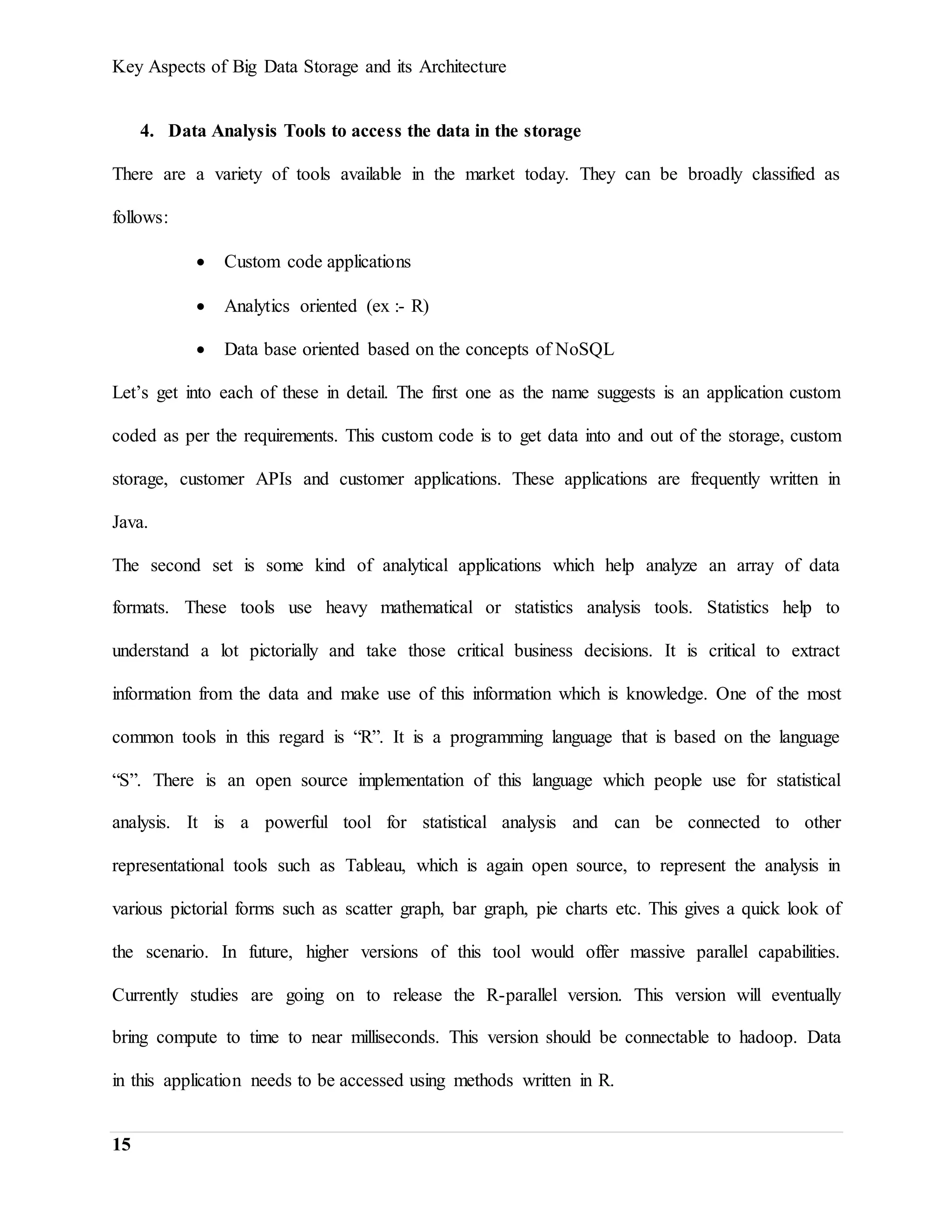 Key Aspects of Big Data Storage and its Architecture
15
4. Data Analysis Tools to access the data in the storage
There are a variety of tools available in the market today. They can be broadly classified as
follows:
 Custom code applications
 Analytics oriented (ex :- R)
 Data base oriented based on the concepts of NoSQL
Let’s get into each of these in detail. The first one as the name suggests is an application custom
coded as per the requirements. This custom code is to get data into and out of the storage, custom
storage, customer APIs and customer applications. These applications are frequently written in
Java.
The second set is some kind of analytical applications which help analyze an array of data
formats. These tools use heavy mathematical or statistics analysis tools. Statistics help to
understand a lot pictorially and take those critical business decisions. It is critical to extract
information from the data and make use of this information which is knowledge. One of the most
common tools in this regard is “R”. It is a programming language that is based on the language
“S”. There is an open source implementation of this language which people use for statistical
analysis. It is a powerful tool for statistical analysis and can be connected to other
representational tools such as Tableau, which is again open source, to represent the analysis in
various pictorial forms such as scatter graph, bar graph, pie charts etc. This gives a quick look of
the scenario. In future, higher versions of this tool would offer massive parallel capabilities.
Currently studies are going on to release the R-parallel version. This version will eventually
bring compute to time to near milliseconds. This version should be connectable to hadoop. Data
in this application needs to be accessed using methods written in R.
 