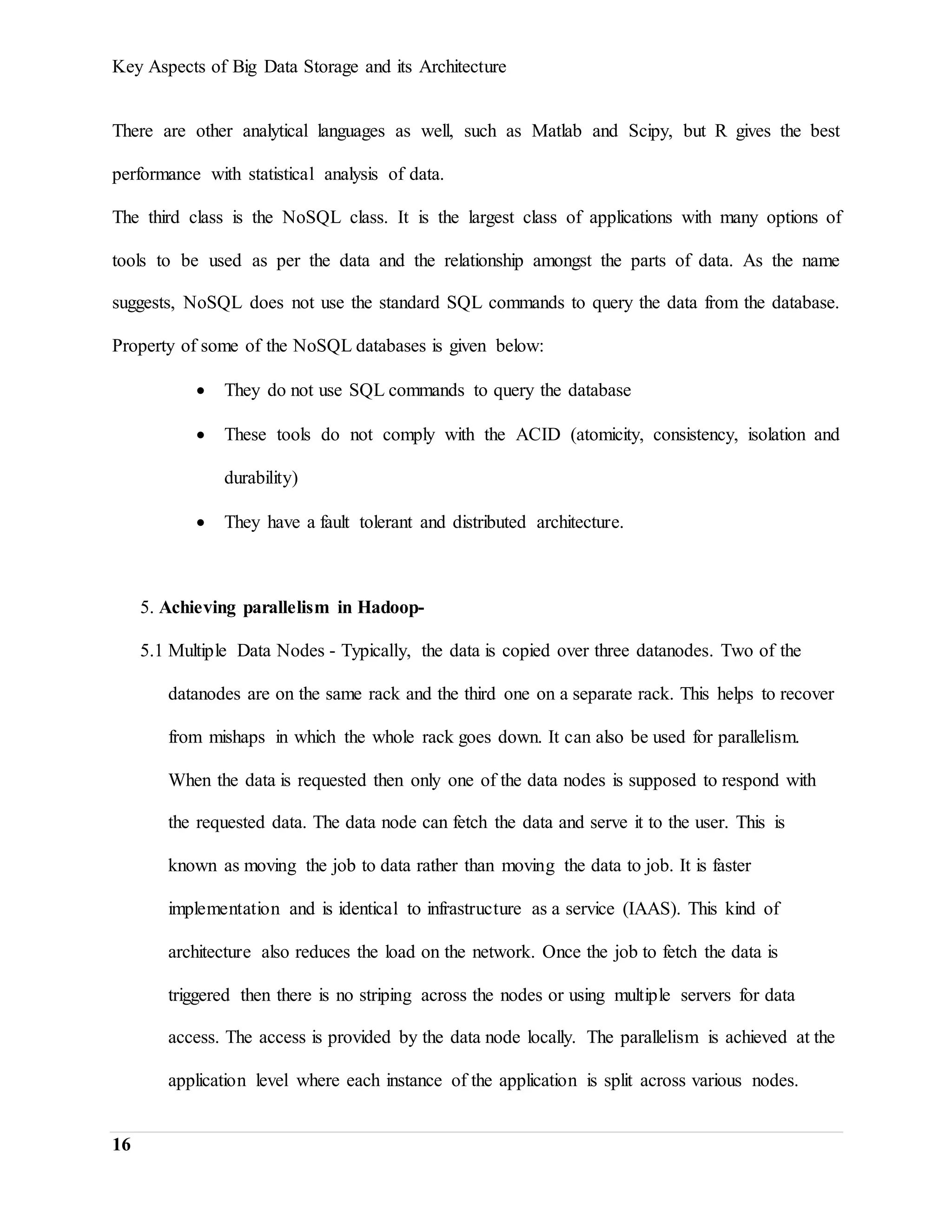 Key Aspects of Big Data Storage and its Architecture
16
There are other analytical languages as well, such as Matlab and Scipy, but R gives the best
performance with statistical analysis of data.
The third class is the NoSQL class. It is the largest class of applications with many options of
tools to be used as per the data and the relationship amongst the parts of data. As the name
suggests, NoSQL does not use the standard SQL commands to query the data from the database.
Property of some of the NoSQL databases is given below:
 They do not use SQL commands to query the database
 These tools do not comply with the ACID (atomicity, consistency, isolation and
durability)
 They have a fault tolerant and distributed architecture.
5. Achieving parallelism in Hadoop-
5.1 Multiple Data Nodes - Typically, the data is copied over three datanodes. Two of the
datanodes are on the same rack and the third one on a separate rack. This helps to recover
from mishaps in which the whole rack goes down. It can also be used for parallelism.
When the data is requested then only one of the data nodes is supposed to respond with
the requested data. The data node can fetch the data and serve it to the user. This is
known as moving the job to data rather than moving the data to job. It is faster
implementation and is identical to infrastructure as a service (IAAS). This kind of
architecture also reduces the load on the network. Once the job to fetch the data is
triggered then there is no striping across the nodes or using multiple servers for data
access. The access is provided by the data node locally. The parallelism is achieved at the
application level where each instance of the application is split across various nodes.
 