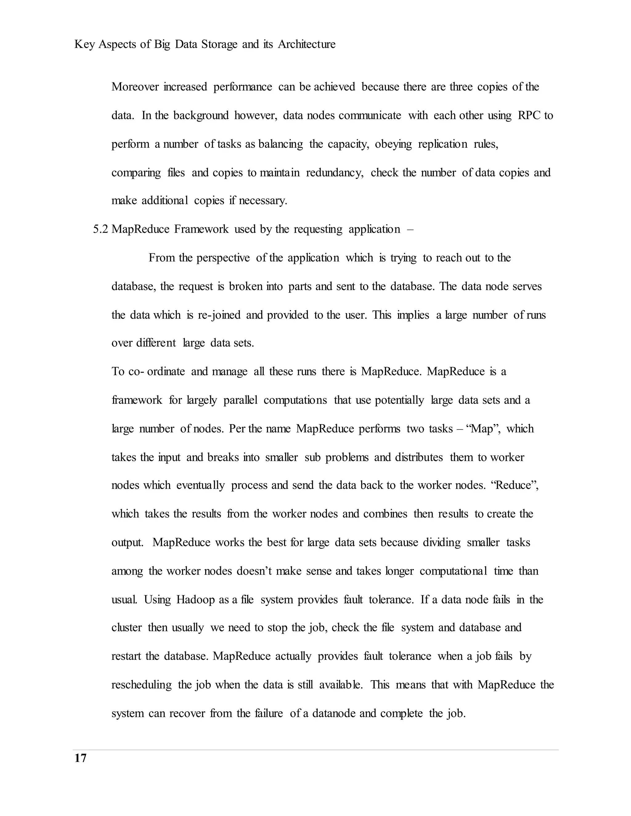 Key Aspects of Big Data Storage and its Architecture
17
Moreover increased performance can be achieved because there are three copies of the
data. In the background however, data nodes communicate with each other using RPC to
perform a number of tasks as balancing the capacity, obeying replication rules,
comparing files and copies to maintain redundancy, check the number of data copies and
make additional copies if necessary.
5.2 MapReduce Framework used by the requesting application –
From the perspective of the application which is trying to reach out to the
database, the request is broken into parts and sent to the database. The data node serves
the data which is re-joined and provided to the user. This implies a large number of runs
over different large data sets.
To co- ordinate and manage all these runs there is MapReduce. MapReduce is a
framework for largely parallel computations that use potentially large data sets and a
large number of nodes. Per the name MapReduce performs two tasks – “Map”, which
takes the input and breaks into smaller sub problems and distributes them to worker
nodes which eventually process and send the data back to the worker nodes. “Reduce”,
which takes the results from the worker nodes and combines then results to create the
output. MapReduce works the best for large data sets because dividing smaller tasks
among the worker nodes doesn’t make sense and takes longer computational time than
usual. Using Hadoop as a file system provides fault tolerance. If a data node fails in the
cluster then usually we need to stop the job, check the file system and database and
restart the database. MapReduce actually provides fault tolerance when a job fails by
rescheduling the job when the data is still available. This means that with MapReduce the
system can recover from the failure of a datanode and complete the job.
 