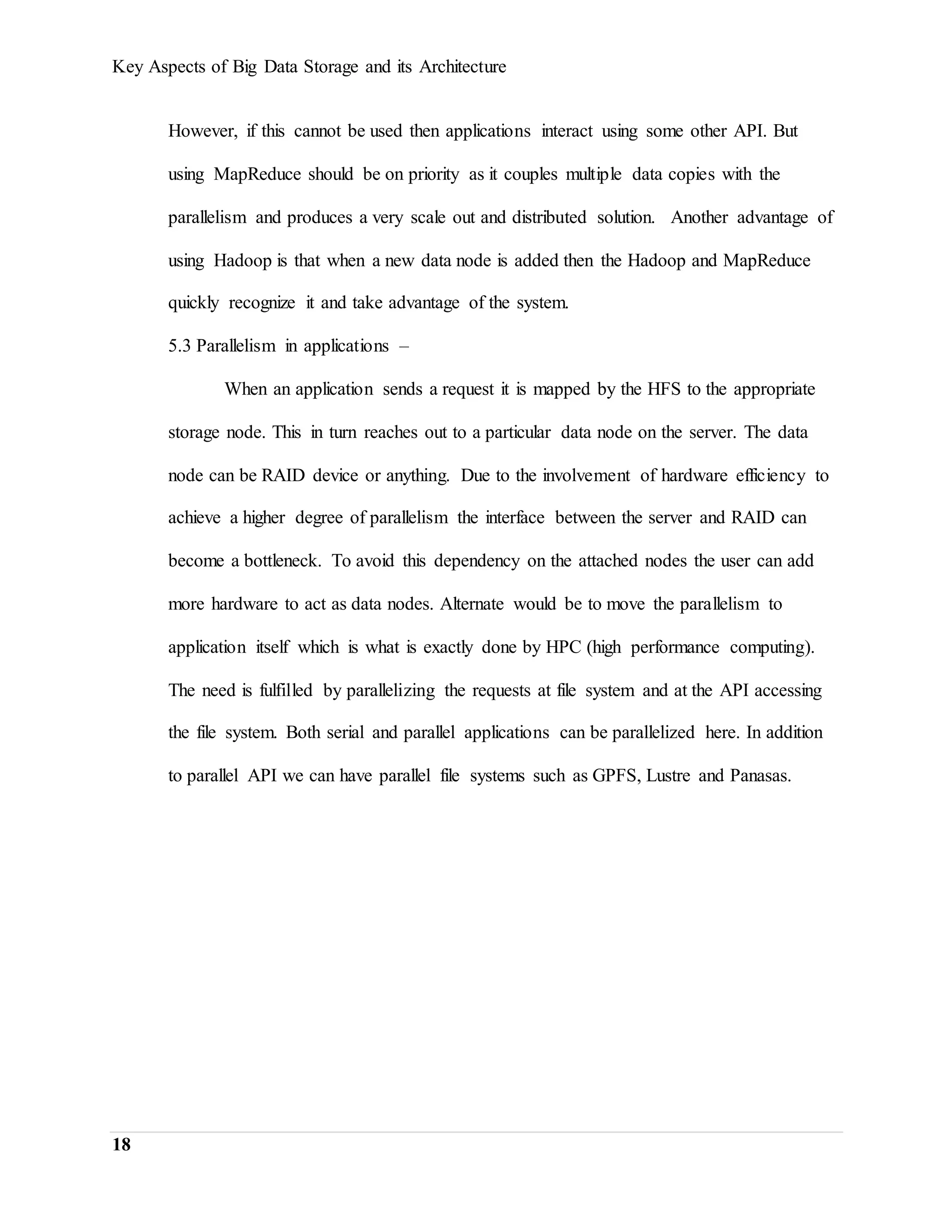 Key Aspects of Big Data Storage and its Architecture
18
However, if this cannot be used then applications interact using some other API. But
using MapReduce should be on priority as it couples multiple data copies with the
parallelism and produces a very scale out and distributed solution. Another advantage of
using Hadoop is that when a new data node is added then the Hadoop and MapReduce
quickly recognize it and take advantage of the system.
5.3 Parallelism in applications –
When an application sends a request it is mapped by the HFS to the appropriate
storage node. This in turn reaches out to a particular data node on the server. The data
node can be RAID device or anything. Due to the involvement of hardware efficiency to
achieve a higher degree of parallelism the interface between the server and RAID can
become a bottleneck. To avoid this dependency on the attached nodes the user can add
more hardware to act as data nodes. Alternate would be to move the parallelism to
application itself which is what is exactly done by HPC (high performance computing).
The need is fulfilled by parallelizing the requests at file system and at the API accessing
the file system. Both serial and parallel applications can be parallelized here. In addition
to parallel API we can have parallel file systems such as GPFS, Lustre and Panasas.
 