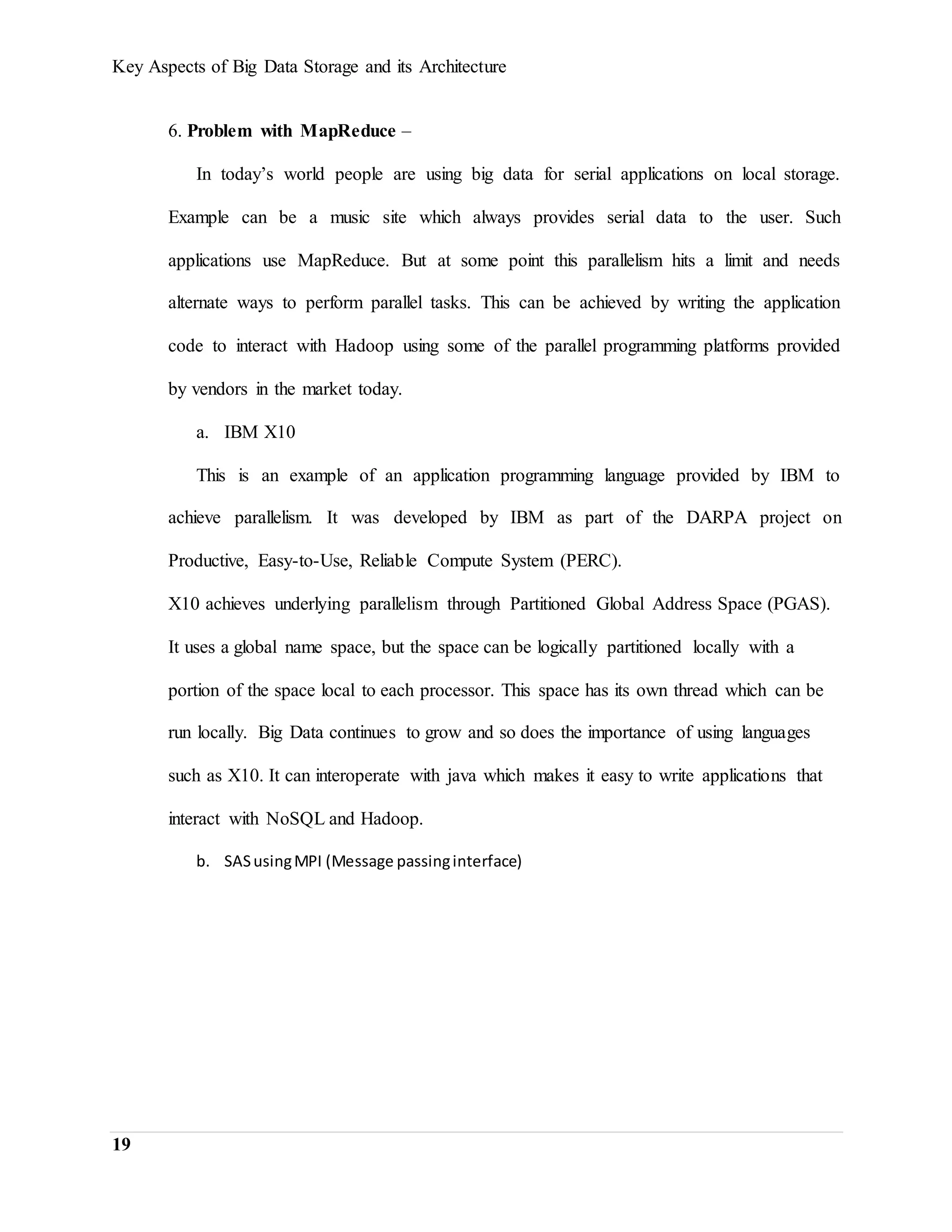 Key Aspects of Big Data Storage and its Architecture
19
6. Problem with MapReduce –
In today’s world people are using big data for serial applications on local storage.
Example can be a music site which always provides serial data to the user. Such
applications use MapReduce. But at some point this parallelism hits a limit and needs
alternate ways to perform parallel tasks. This can be achieved by writing the application
code to interact with Hadoop using some of the parallel programming platforms provided
by vendors in the market today.
a. IBM X10
This is an example of an application programming language provided by IBM to
achieve parallelism. It was developed by IBM as part of the DARPA project on
Productive, Easy-to-Use, Reliable Compute System (PERC).
X10 achieves underlying parallelism through Partitioned Global Address Space (PGAS).
It uses a global name space, but the space can be logically partitioned locally with a
portion of the space local to each processor. This space has its own thread which can be
run locally. Big Data continues to grow and so does the importance of using languages
such as X10. It can interoperate with java which makes it easy to write applications that
interact with NoSQL and Hadoop.
b. SASusingMPI (Message passinginterface)
 