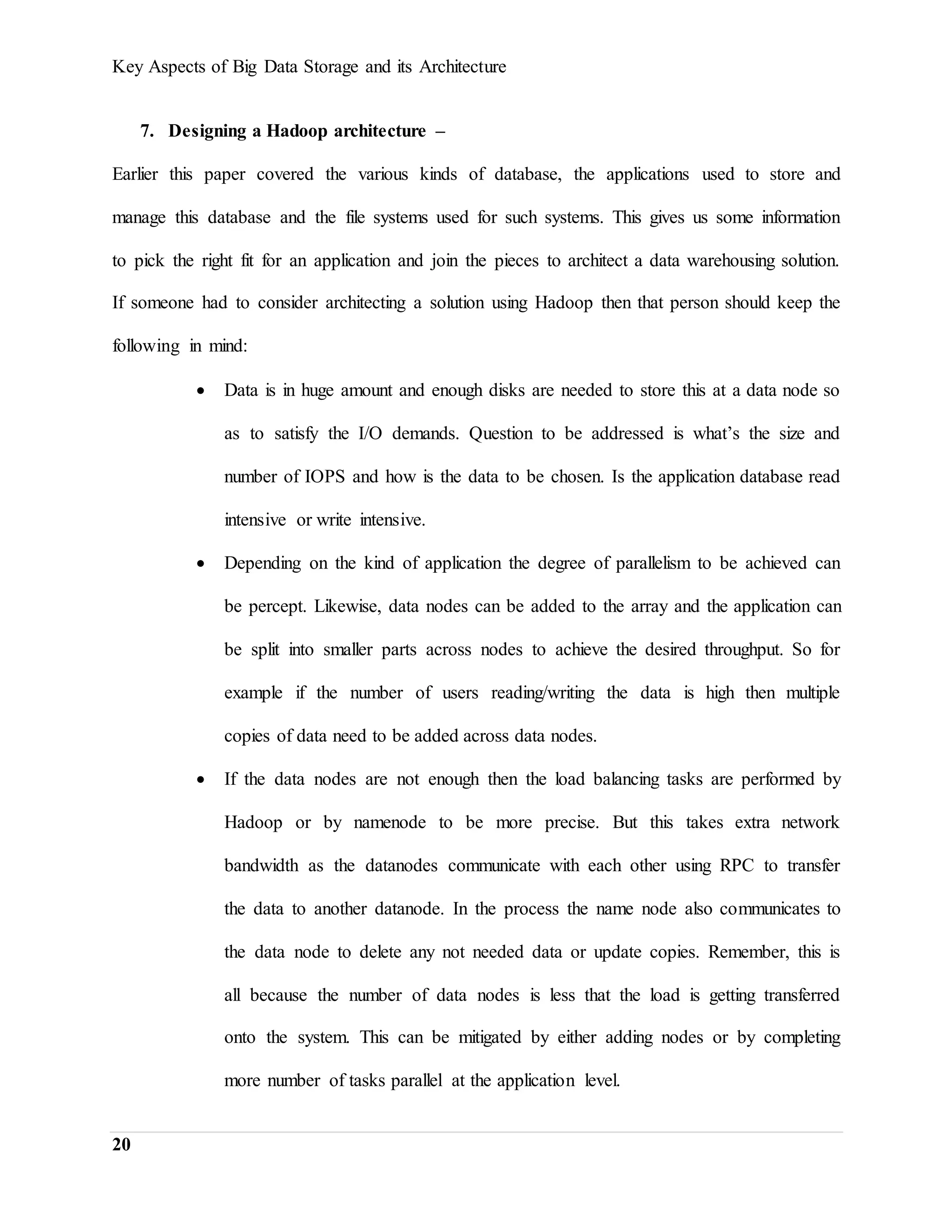Key Aspects of Big Data Storage and its Architecture
20
7. Designing a Hadoop architecture –
Earlier this paper covered the various kinds of database, the applications used to store and
manage this database and the file systems used for such systems. This gives us some information
to pick the right fit for an application and join the pieces to architect a data warehousing solution.
If someone had to consider architecting a solution using Hadoop then that person should keep the
following in mind:
 Data is in huge amount and enough disks are needed to store this at a data node so
as to satisfy the I/O demands. Question to be addressed is what’s the size and
number of IOPS and how is the data to be chosen. Is the application database read
intensive or write intensive.
 Depending on the kind of application the degree of parallelism to be achieved can
be percept. Likewise, data nodes can be added to the array and the application can
be split into smaller parts across nodes to achieve the desired throughput. So for
example if the number of users reading/writing the data is high then multiple
copies of data need to be added across data nodes.
 If the data nodes are not enough then the load balancing tasks are performed by
Hadoop or by namenode to be more precise. But this takes extra network
bandwidth as the datanodes communicate with each other using RPC to transfer
the data to another datanode. In the process the name node also communicates to
the data node to delete any not needed data or update copies. Remember, this is
all because the number of data nodes is less that the load is getting transferred
onto the system. This can be mitigated by either adding nodes or by completing
more number of tasks parallel at the application level.
 