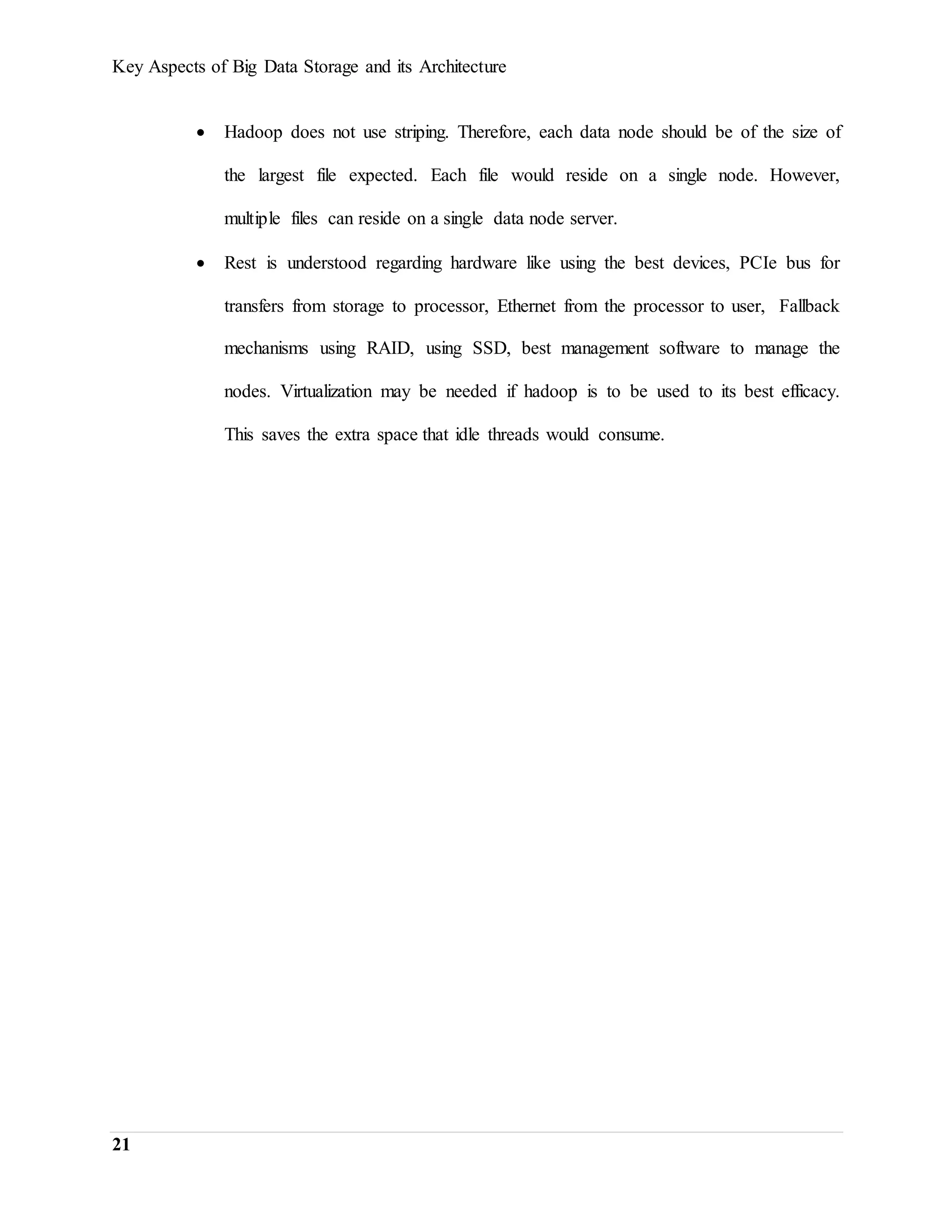 Key Aspects of Big Data Storage and its Architecture
21
 Hadoop does not use striping. Therefore, each data node should be of the size of
the largest file expected. Each file would reside on a single node. However,
multiple files can reside on a single data node server.
 Rest is understood regarding hardware like using the best devices, PCIe bus for
transfers from storage to processor, Ethernet from the processor to user, Fallback
mechanisms using RAID, using SSD, best management software to manage the
nodes. Virtualization may be needed if hadoop is to be used to its best efficacy.
This saves the extra space that idle threads would consume.
 