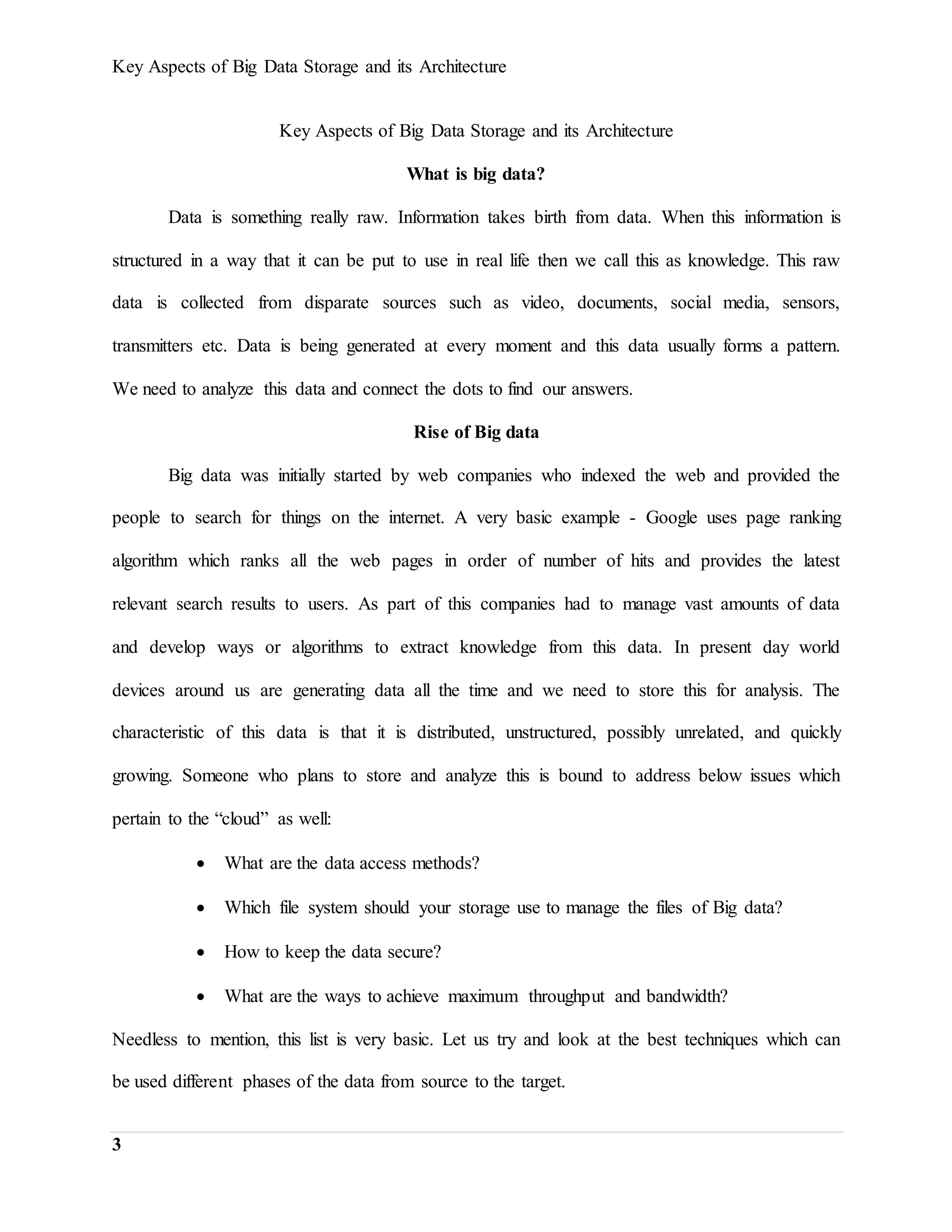 Key Aspects of Big Data Storage and its Architecture
3
Key Aspects of Big Data Storage and its Architecture
What is big data?
Data is something really raw. Information takes birth from data. When this information is
structured in a way that it can be put to use in real life then we call this as knowledge. This raw
data is collected from disparate sources such as video, documents, social media, sensors,
transmitters etc. Data is being generated at every moment and this data usually forms a pattern.
We need to analyze this data and connect the dots to find our answers.
Rise of Big data
Big data was initially started by web companies who indexed the web and provided the
people to search for things on the internet. A very basic example - Google uses page ranking
algorithm which ranks all the web pages in order of number of hits and provides the latest
relevant search results to users. As part of this companies had to manage vast amounts of data
and develop ways or algorithms to extract knowledge from this data. In present day world
devices around us are generating data all the time and we need to store this for analysis. The
characteristic of this data is that it is distributed, unstructured, possibly unrelated, and quickly
growing. Someone who plans to store and analyze this is bound to address below issues which
pertain to the “cloud” as well:
 What are the data access methods?
 Which file system should your storage use to manage the files of Big data?
 How to keep the data secure?
 What are the ways to achieve maximum throughput and bandwidth?
Needless to mention, this list is very basic. Let us try and look at the best techniques which can
be used different phases of the data from source to the target.
 