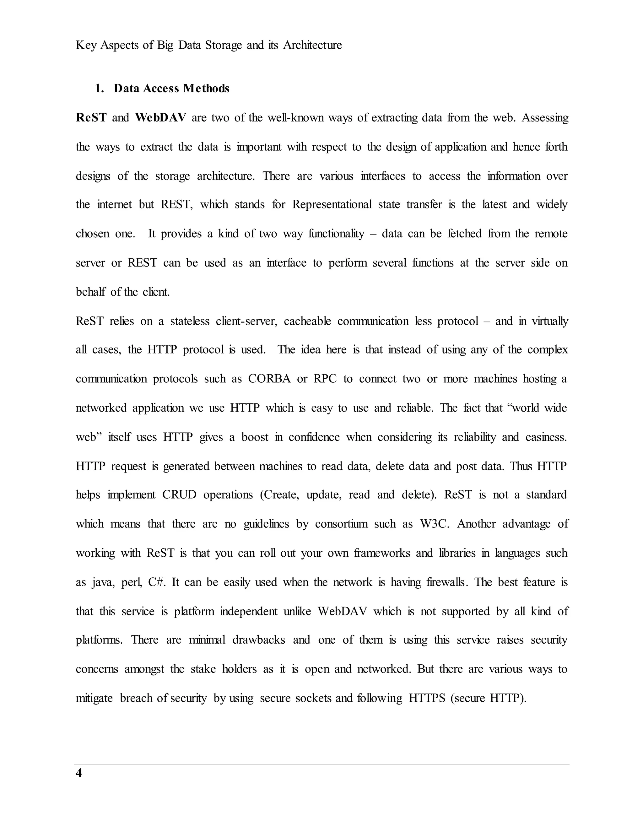 Key Aspects of Big Data Storage and its Architecture
4
1. Data Access Methods
ReST and WebDAV are two of the well-known ways of extracting data from the web. Assessing
the ways to extract the data is important with respect to the design of application and hence forth
designs of the storage architecture. There are various interfaces to access the information over
the internet but REST, which stands for Representational state transfer is the latest and widely
chosen one. It provides a kind of two way functionality – data can be fetched from the remote
server or REST can be used as an interface to perform several functions at the server side on
behalf of the client.
ReST relies on a stateless client-server, cacheable communication less protocol – and in virtually
all cases, the HTTP protocol is used. The idea here is that instead of using any of the complex
communication protocols such as CORBA or RPC to connect two or more machines hosting a
networked application we use HTTP which is easy to use and reliable. The fact that “world wide
web” itself uses HTTP gives a boost in confidence when considering its reliability and easiness.
HTTP request is generated between machines to read data, delete data and post data. Thus HTTP
helps implement CRUD operations (Create, update, read and delete). ReST is not a standard
which means that there are no guidelines by consortium such as W3C. Another advantage of
working with ReST is that you can roll out your own frameworks and libraries in languages such
as java, perl, C#. It can be easily used when the network is having firewalls. The best feature is
that this service is platform independent unlike WebDAV which is not supported by all kind of
platforms. There are minimal drawbacks and one of them is using this service raises security
concerns amongst the stake holders as it is open and networked. But there are various ways to
mitigate breach of security by using secure sockets and following HTTPS (secure HTTP).
 