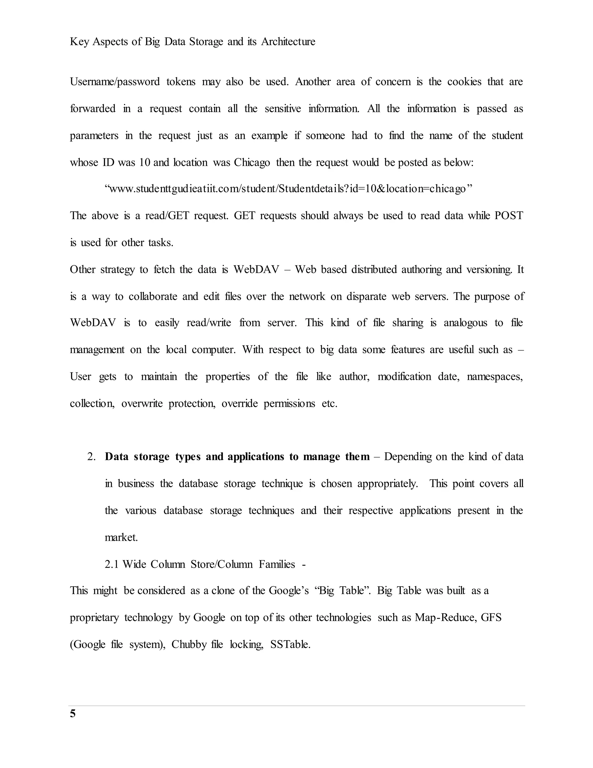 Key Aspects of Big Data Storage and its Architecture
5
Username/password tokens may also be used. Another area of concern is the cookies that are
forwarded in a request contain all the sensitive information. All the information is passed as
parameters in the request just as an example if someone had to find the name of the student
whose ID was 10 and location was Chicago then the request would be posted as below:
“www.studenttgudieatiit.com/student/Studentdetails?id=10&location=chicago”
The above is a read/GET request. GET requests should always be used to read data while POST
is used for other tasks.
Other strategy to fetch the data is WebDAV – Web based distributed authoring and versioning. It
is a way to collaborate and edit files over the network on disparate web servers. The purpose of
WebDAV is to easily read/write from server. This kind of file sharing is analogous to file
management on the local computer. With respect to big data some features are useful such as –
User gets to maintain the properties of the file like author, modification date, namespaces,
collection, overwrite protection, override permissions etc.
2. Data storage types and applications to manage them – Depending on the kind of data
in business the database storage technique is chosen appropriately. This point covers all
the various database storage techniques and their respective applications present in the
market.
2.1 Wide Column Store/Column Families -
This might be considered as a clone of the Google’s “Big Table”. Big Table was built as a
proprietary technology by Google on top of its other technologies such as Map-Reduce, GFS
(Google file system), Chubby file locking, SSTable.
 