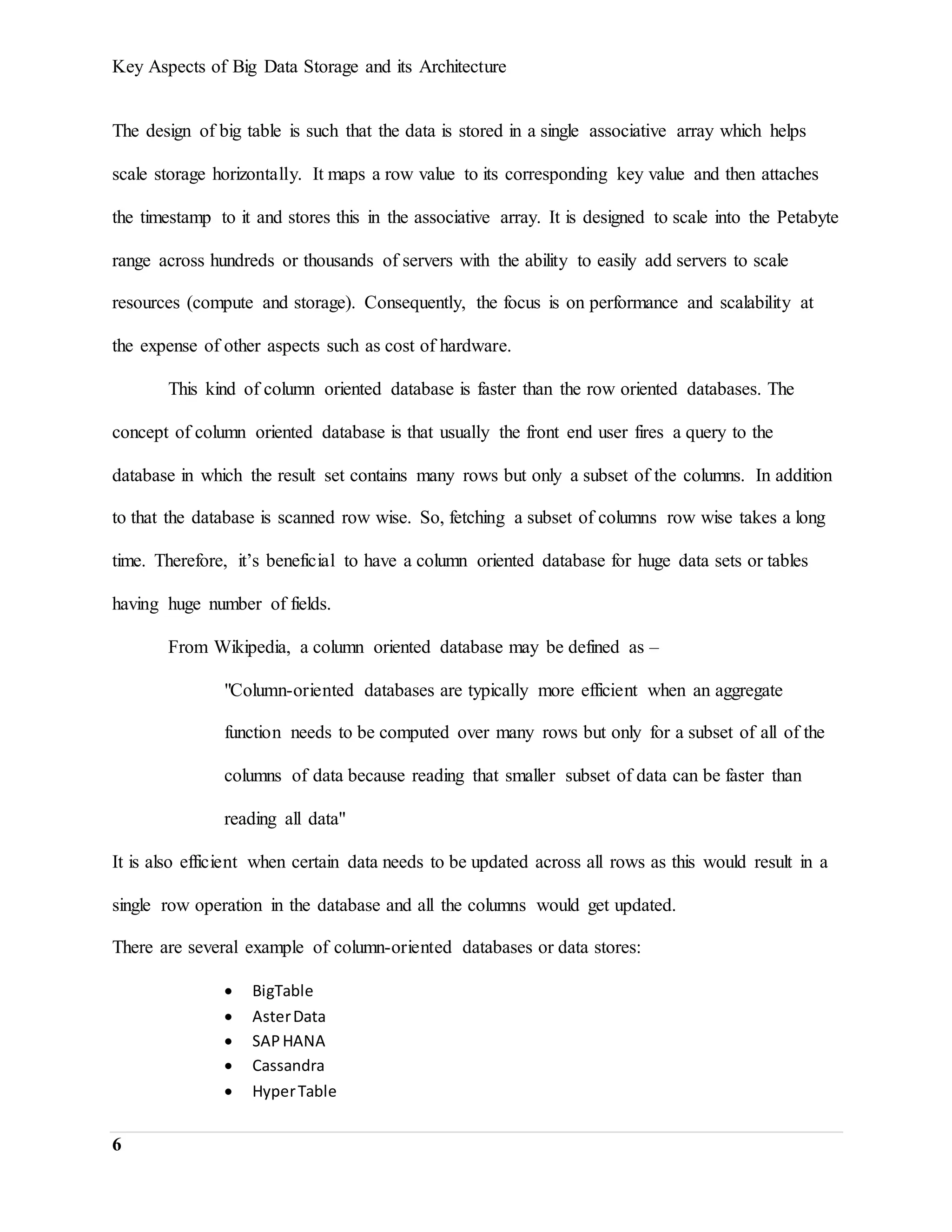 Key Aspects of Big Data Storage and its Architecture
6
The design of big table is such that the data is stored in a single associative array which helps
scale storage horizontally. It maps a row value to its corresponding key value and then attaches
the timestamp to it and stores this in the associative array. It is designed to scale into the Petabyte
range across hundreds or thousands of servers with the ability to easily add servers to scale
resources (compute and storage). Consequently, the focus is on performance and scalability at
the expense of other aspects such as cost of hardware.
This kind of column oriented database is faster than the row oriented databases. The
concept of column oriented database is that usually the front end user fires a query to the
database in which the result set contains many rows but only a subset of the columns. In addition
to that the database is scanned row wise. So, fetching a subset of columns row wise takes a long
time. Therefore, it’s beneficial to have a column oriented database for huge data sets or tables
having huge number of fields.
From Wikipedia, a column oriented database may be defined as –
"Column-oriented databases are typically more efficient when an aggregate
function needs to be computed over many rows but only for a subset of all of the
columns of data because reading that smaller subset of data can be faster than
reading all data"
It is also efficient when certain data needs to be updated across all rows as this would result in a
single row operation in the database and all the columns would get updated.
There are several example of column-oriented databases or data stores:
 BigTable
 AsterData
 SAPHANA
 Cassandra
 HyperTable
 