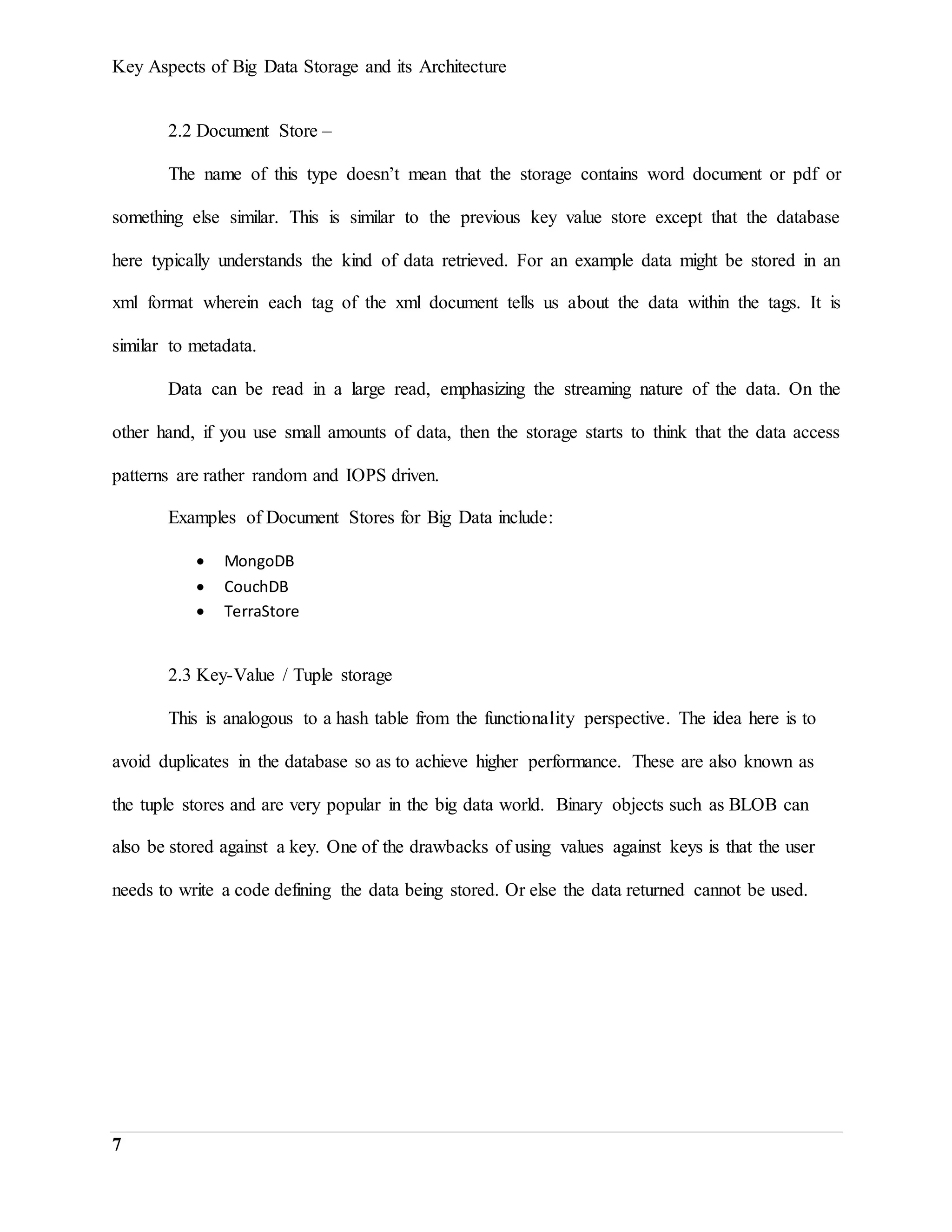 Key Aspects of Big Data Storage and its Architecture
7
2.2 Document Store –
The name of this type doesn’t mean that the storage contains word document or pdf or
something else similar. This is similar to the previous key value store except that the database
here typically understands the kind of data retrieved. For an example data might be stored in an
xml format wherein each tag of the xml document tells us about the data within the tags. It is
similar to metadata.
Data can be read in a large read, emphasizing the streaming nature of the data. On the
other hand, if you use small amounts of data, then the storage starts to think that the data access
patterns are rather random and IOPS driven.
Examples of Document Stores for Big Data include:
 MongoDB
 CouchDB
 TerraStore
2.3 Key-Value / Tuple storage
This is analogous to a hash table from the functionality perspective. The idea here is to
avoid duplicates in the database so as to achieve higher performance. These are also known as
the tuple stores and are very popular in the big data world. Binary objects such as BLOB can
also be stored against a key. One of the drawbacks of using values against keys is that the user
needs to write a code defining the data being stored. Or else the data returned cannot be used.
 