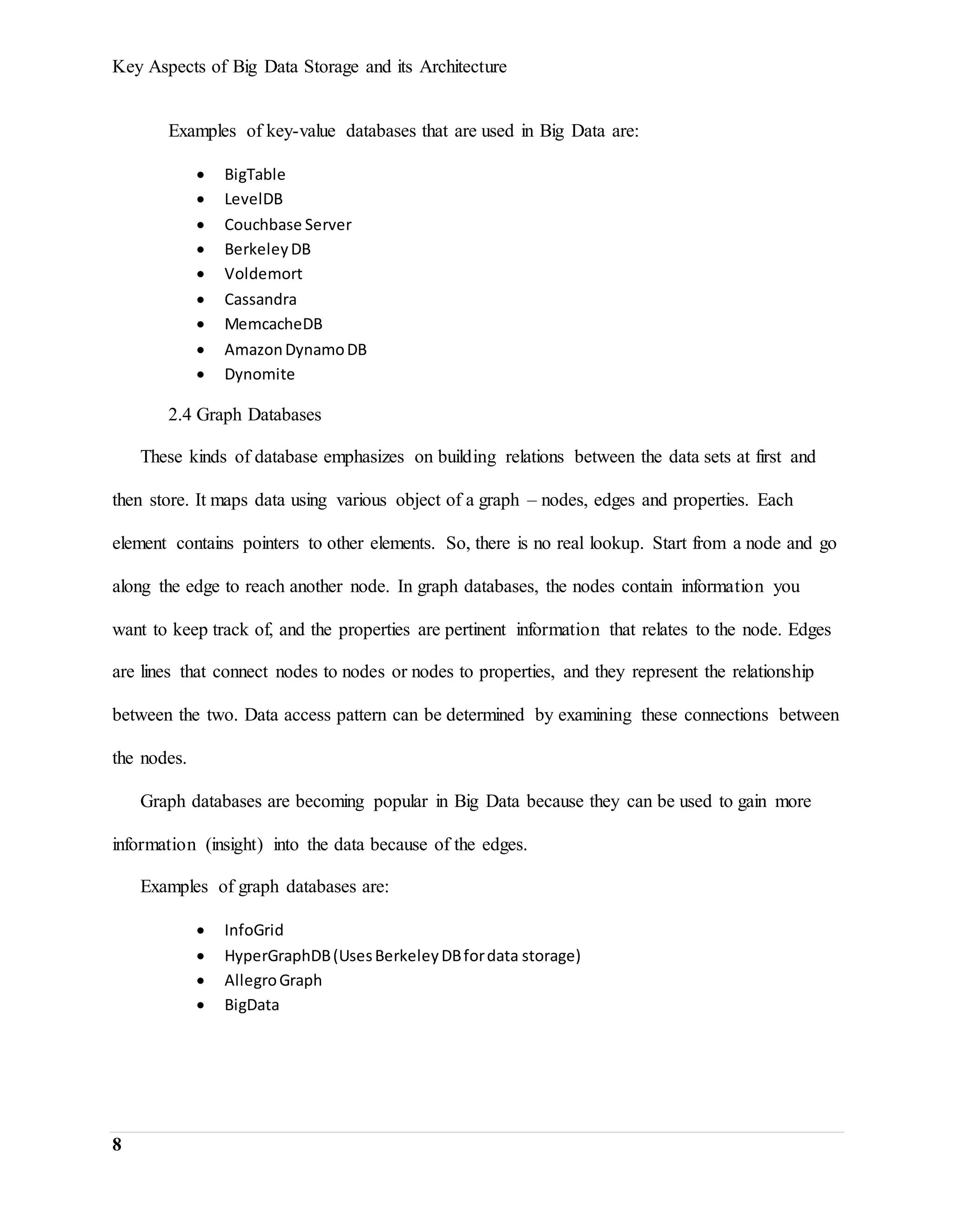 Key Aspects of Big Data Storage and its Architecture
8
Examples of key-value databases that are used in Big Data are:
 BigTable
 LevelDB
 Couchbase Server
 BerkeleyDB
 Voldemort
 Cassandra
 MemcacheDB
 AmazonDynamoDB
 Dynomite
2.4 Graph Databases
These kinds of database emphasizes on building relations between the data sets at first and
then store. It maps data using various object of a graph – nodes, edges and properties. Each
element contains pointers to other elements. So, there is no real lookup. Start from a node and go
along the edge to reach another node. In graph databases, the nodes contain information you
want to keep track of, and the properties are pertinent information that relates to the node. Edges
are lines that connect nodes to nodes or nodes to properties, and they represent the relationship
between the two. Data access pattern can be determined by examining these connections between
the nodes.
Graph databases are becoming popular in Big Data because they can be used to gain more
information (insight) into the data because of the edges.
Examples of graph databases are:
 InfoGrid
 HyperGraphDB(UsesBerkeleyDBfordata storage)
 AllegroGraph
 BigData
 